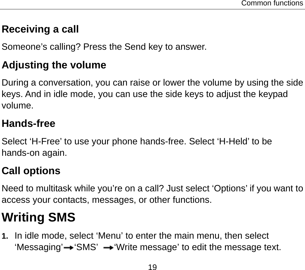 Common functions 19 Receiving a call Someone’s calling? Press the Send key to answer. Adjusting the volume During a conversation, you can raise or lower the volume by using the side keys. And in idle mode, you can use the side keys to adjust the keypad volume. Hands-free Select ‘H-Free’ to use your phone hands-free. Select ‘H-Held’ to be hands-on again.   Call options Need to multitask while you’re on a call? Just select ‘Options’ if you want to access your contacts, messages, or other functions.   Writing SMS 1.  In idle mode, select ‘Menu’ to enter the main menu, then select ‘Messaging’ ‘SMS’  ‘Write message’ to edit the message text. 