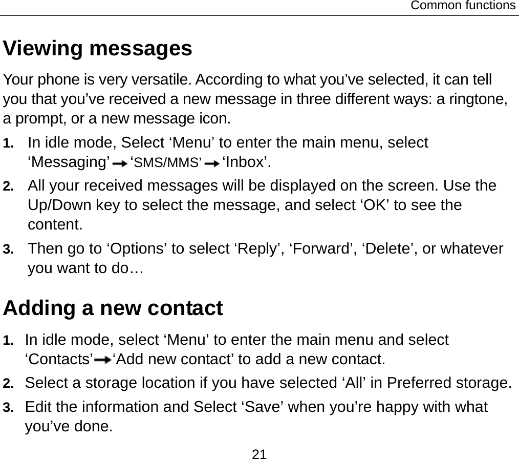 Common functions 21 Viewing messages Your phone is very versatile. According to what you’ve selected, it can tell you that you’ve received a new message in three different ways: a ringtone, a prompt, or a new message icon. 1.  In idle mode, Select ‘Menu’ to enter the main menu, select ‘Messaging’ ‘SMS/MMS’ ‘Inbox’. 2.  All your received messages will be displayed on the screen. Use the Up/Down key to select the message, and select ‘OK’ to see the content.  3.  Then go to ‘Options’ to select ‘Reply’, ‘Forward’, ‘Delete’, or whatever you want to do… Adding a new contact   1.  In idle mode, select ‘Menu’ to enter the main menu and select ‘Contacts’ ‘Add new contact’ to add a new contact. 2.  Select a storage location if you have selected ‘All’ in Preferred storage. 3.  Edit the information and Select ‘Save’ when you’re happy with what you’ve done. 