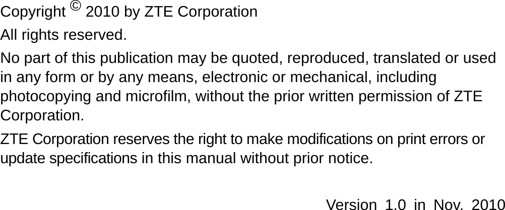   Copyright © 2010 by ZTE Corporation All rights reserved. No part of this publication may be quoted, reproduced, translated or used in any form or by any means, electronic or mechanical, including photocopying and microfilm, without the prior written permission of ZTE Corporation. ZTE Corporation reserves the right to make modifications on print errors or update specifications in this manual without prior notice.  Version 1.0 in Nov. 2010  