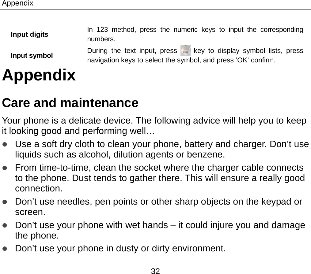Appendix 32 Input digits  In 123 method, press the numeric keys to input the corresponding numbers.  Input symbol  During the text input, press   key to display symbol lists, press navigation keys to select the symbol, and press ’OK‘ confirm.   Appendix Care and maintenance Your phone is a delicate device. The following advice will help you to keep it looking good and performing well…   z Use a soft dry cloth to clean your phone, battery and charger. Don’t use liquids such as alcohol, dilution agents or benzene. z From time-to-time, clean the socket where the charger cable connects to the phone. Dust tends to gather there. This will ensure a really good connection.  z Don’t use needles, pen points or other sharp objects on the keypad or screen. z Don’t use your phone with wet hands – it could injure you and damage the phone.   z Don’t use your phone in dusty or dirty environment. 