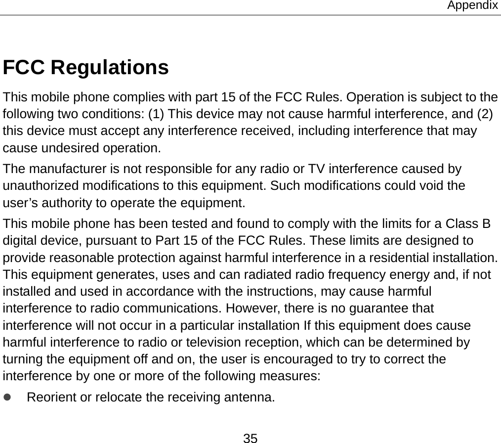Appendix 35 FCC Regulations This mobile phone complies with part 15 of the FCC Rules. Operation is subject to the following two conditions: (1) This device may not cause harmful interference, and (2) this device must accept any interference received, including interference that may cause undesired operation. The manufacturer is not responsible for any radio or TV interference caused by unauthorized modifications to this equipment. Such modifications could void the user’s authority to operate the equipment. This mobile phone has been tested and found to comply with the limits for a Class B digital device, pursuant to Part 15 of the FCC Rules. These limits are designed to provide reasonable protection against harmful interference in a residential installation. This equipment generates, uses and can radiated radio frequency energy and, if not installed and used in accordance with the instructions, may cause harmful interference to radio communications. However, there is no guarantee that interference will not occur in a particular installation If this equipment does cause harmful interference to radio or television reception, which can be determined by turning the equipment off and on, the user is encouraged to try to correct the interference by one or more of the following measures: z Reorient or relocate the receiving antenna. 