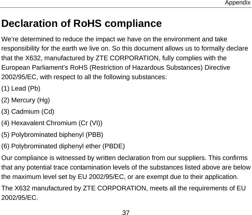 Appendix 37 Declaration of RoHS compliance We’re determined to reduce the impact we have on the environment and take responsibility for the earth we live on. So this document allows us to formally declare that the X632, manufactured by ZTE CORPORATION, fully complies with the European Parliament’s RoHS (Restriction of Hazardous Substances) Directive 2002/95/EC, with respect to all the following substances: (1) Lead (Pb) (2) Mercury (Hg) (3) Cadmium (Cd) (4) Hexavalent Chromium (Cr (VI)) (5) Polybrominated biphenyl (PBB) (6) Polybrominated diphenyl ether (PBDE) Our compliance is witnessed by written declaration from our suppliers. This confirms that any potential trace contamination levels of the substances listed above are below the maximum level set by EU 2002/95/EC, or are exempt due to their application. The X632 manufactured by ZTE CORPORATION, meets all the requirements of EU 2002/95/EC. 