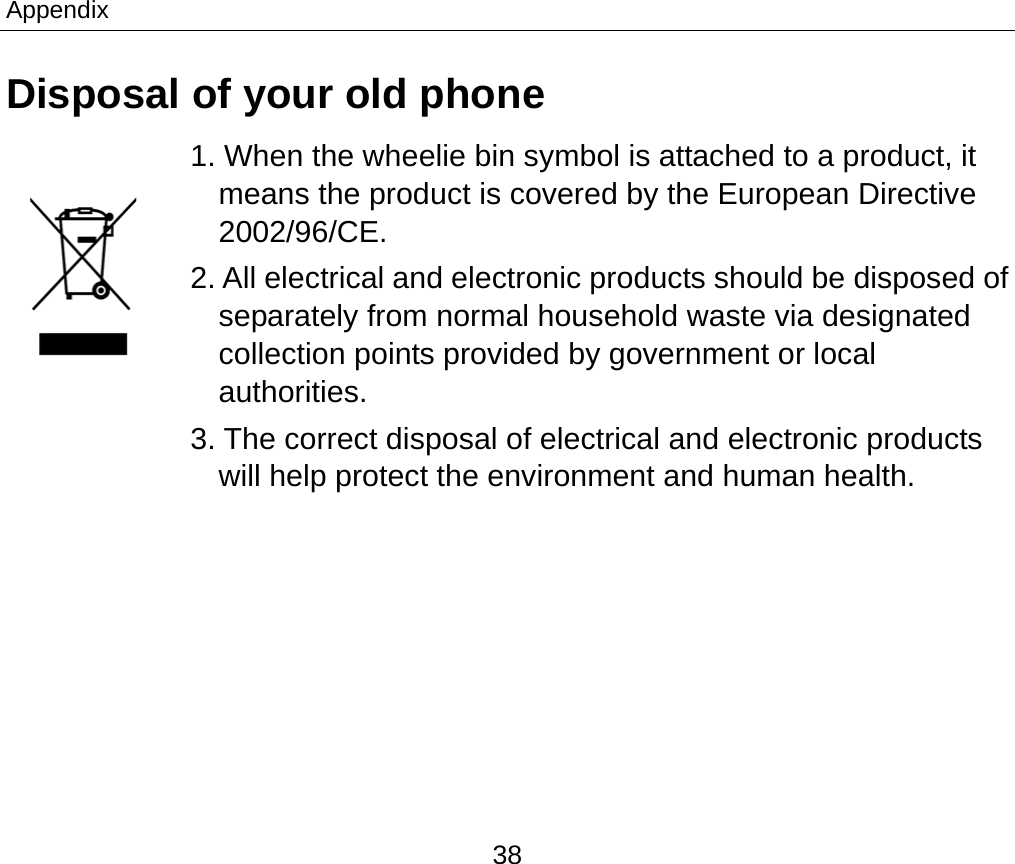 Appendix 38 Disposal of your old phone 1. When the wheelie bin symbol is attached to a product, it means the product is covered by the European Directive 2002/96/CE. 2. All electrical and electronic products should be disposed of separately from normal household waste via designated collection points provided by government or local authorities. 3. The correct disposal of electrical and electronic products will help protect the environment and human health.  