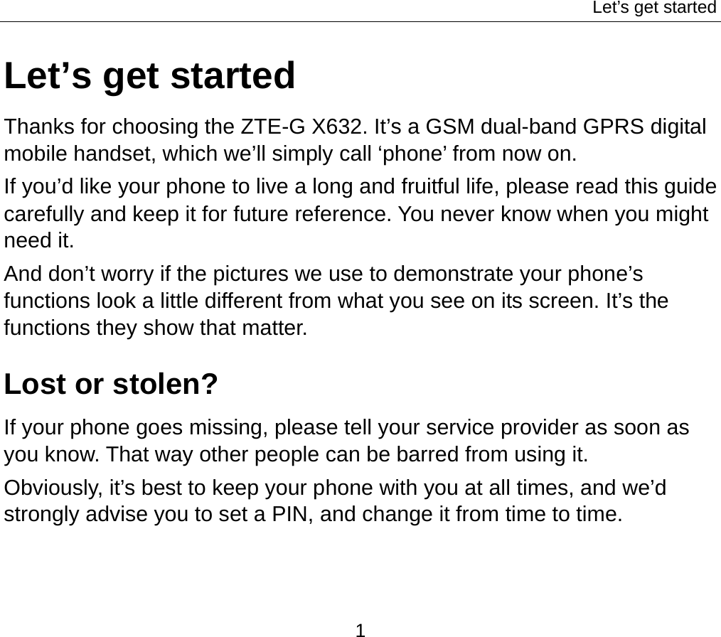 Let’s get started 1 Let’s get started Thanks for choosing the ZTE-G X632. It’s a GSM dual-band GPRS digital mobile handset, which we’ll simply call ‘phone’ from now on. If you’d like your phone to live a long and fruitful life, please read this guide carefully and keep it for future reference. You never know when you might need it.   And don’t worry if the pictures we use to demonstrate your phone’s functions look a little different from what you see on its screen. It’s the functions they show that matter. Lost or stolen? If your phone goes missing, please tell your service provider as soon as you know. That way other people can be barred from using it.   Obviously, it’s best to keep your phone with you at all times, and we’d strongly advise you to set a PIN, and change it from time to time. 