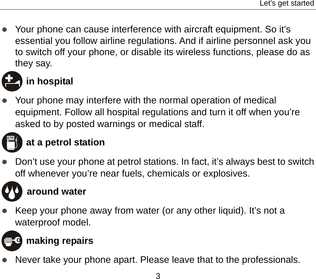 Let’s get started 3 z Your phone can cause interference with aircraft equipment. So it’s essential you follow airline regulations. And if airline personnel ask you to switch off your phone, or disable its wireless functions, please do as they say.  in hospital z Your phone may interfere with the normal operation of medical equipment. Follow all hospital regulations and turn it off when you’re asked to by posted warnings or medical staff.    at a petrol station z Don’t use your phone at petrol stations. In fact, it’s always best to switch off whenever you’re near fuels, chemicals or explosives.  around water z Keep your phone away from water (or any other liquid). It’s not a waterproof model.      making repairs z Never take your phone apart. Please leave that to the professionals. 