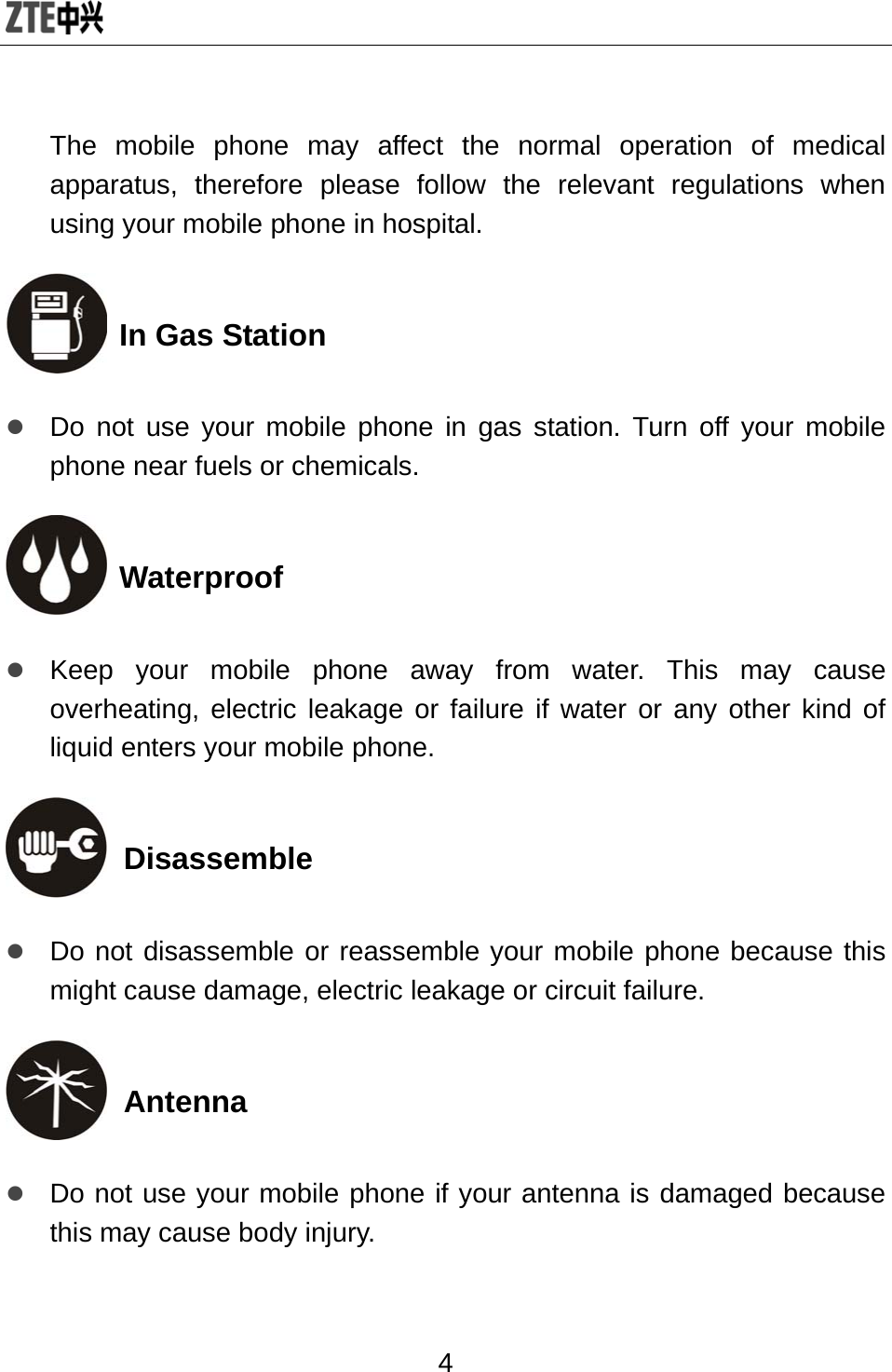  4 The mobile phone may affect the normal operation of medical apparatus, therefore please follow the relevant regulations when using your mobile phone in hospital.  In Gas Station z Do not use your mobile phone in gas station. Turn off your mobile phone near fuels or chemicals.  Waterproof z Keep your mobile phone away from water. This may cause overheating, electric leakage or failure if water or any other kind of liquid enters your mobile phone.  Disassemble z Do not disassemble or reassemble your mobile phone because this might cause damage, electric leakage or circuit failure.  Antenna z Do not use your mobile phone if your antenna is damaged because this may cause body injury. 