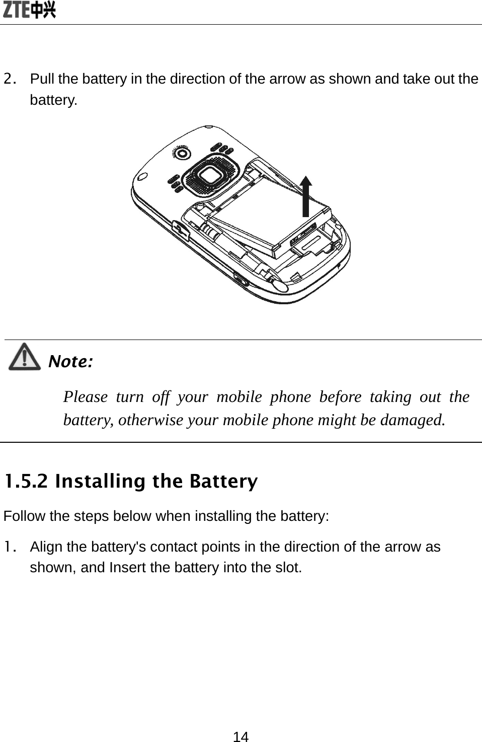  14 2.  Pull the battery in the direction of the arrow as shown and take out the battery.   Note: Please turn off your mobile phone before taking out the battery, otherwise your mobile phone might be damaged.  1.5.2 Installing the Battery Follow the steps below when installing the battery: 1.  Align the battery&apos;s contact points in the direction of the arrow as shown, and Insert the battery into the slot. 