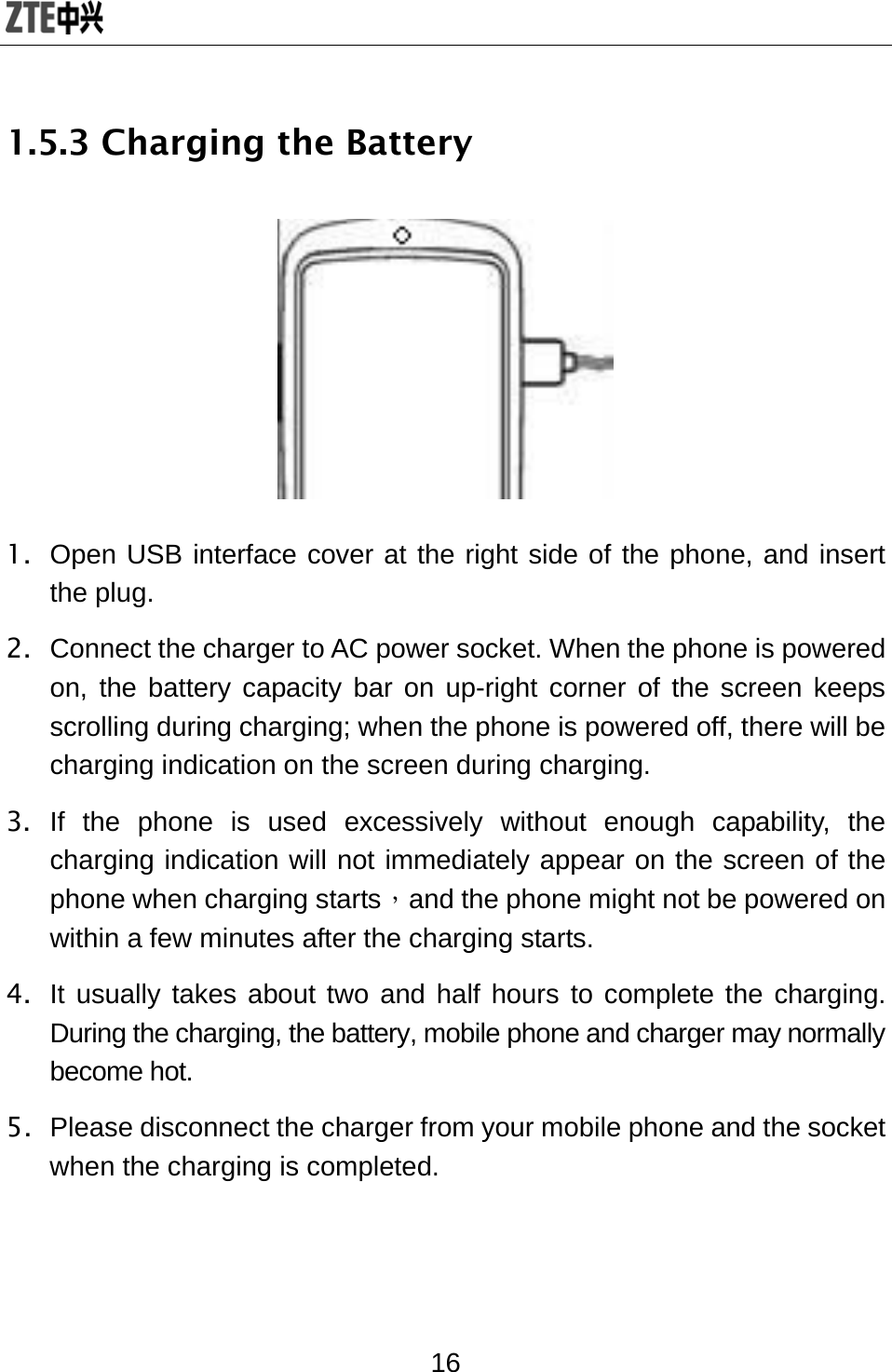  16 1.5.3 Charging the Battery  1.  Open USB interface cover at the right side of the phone, and insert the plug. 2.  Connect the charger to AC power socket. When the phone is powered on, the battery capacity bar on up-right corner of the screen keeps scrolling during charging; when the phone is powered off, there will be charging indication on the screen during charging. 3. If the phone is used excessively without enough capability, the charging indication will not immediately appear on the screen of the phone when charging starts，and the phone might not be powered on within a few minutes after the charging starts. 4.  It usually takes about two and half hours to complete the charging. During the charging, the battery, mobile phone and charger may normally become hot.   5.  Please disconnect the charger from your mobile phone and the socket when the charging is completed. 