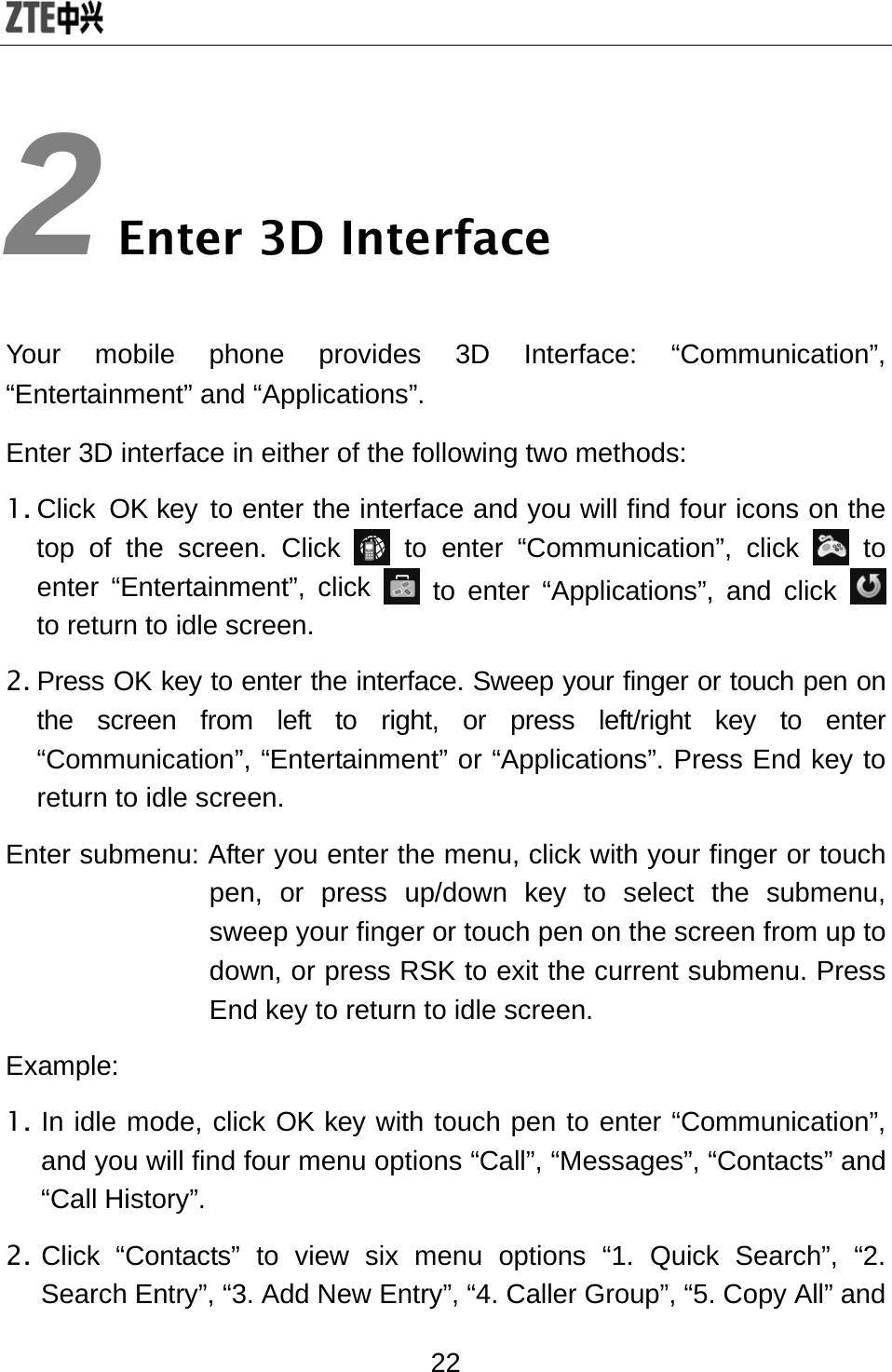  22 2 Enter 3D Interface Your mobile phone provides 3D Interface: “Communication”, “Entertainment” and “Applications”.   Enter 3D interface in either of the following two methods:   1. Click OK key to enter the interface and you will find four icons on the top of the screen. Click   to enter “Communication”, click   to enter “Entertainment”, click   to enter “Applications”, and click   to return to idle screen. 2. Press OK key to enter the interface. Sweep your finger or touch pen on the screen from left to right, or press left/right key to enter “Communication”, “Entertainment” or “Applications”. Press End key to return to idle screen. Enter submenu: After you enter the menu, click with your finger or touch pen, or press up/down key to select the submenu, sweep your finger or touch pen on the screen from up to down, or press RSK to exit the current submenu. Press End key to return to idle screen. Example: 1. In idle mode, click OK key with touch pen to enter “Communication”, and you will find four menu options “Call”, “Messages”, “Contacts” and “Call History”.   2. Click “Contacts” to view six menu options “1. Quick Search”, “2. Search Entry”, “3. Add New Entry”, “4. Caller Group”, “5. Copy All” and 