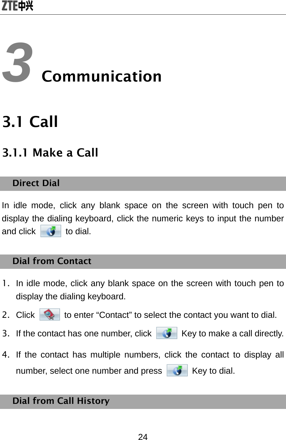  24 3 Communication 3.1 Call 3.1.1 Make a Call Direct Dial In idle mode, click any blank space on the screen with touch pen to display the dialing keyboard, click the numeric keys to input the number and click   to dial. Dial from Contact 1.  In idle mode, click any blank space on the screen with touch pen to display the dialing keyboard. 2. Click    to enter “Contact” to select the contact you want to dial. 3.  If the contact has one number, click  Key to make a call directly. 4.  If the contact has multiple numbers, click the contact to display all number, select one number and press   Key to dial. Dial from Call History 