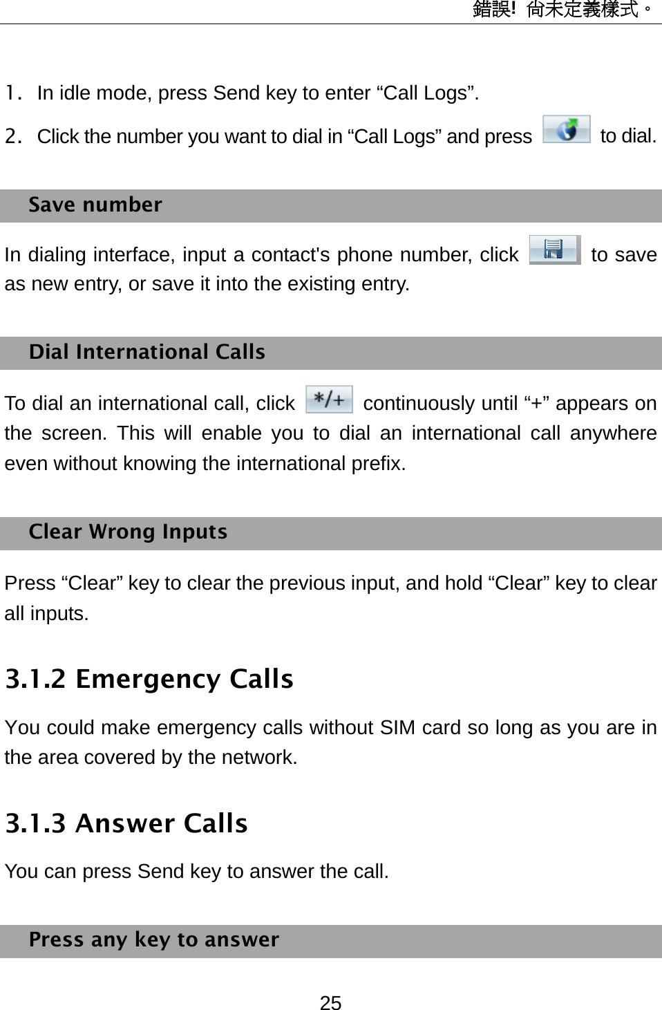 錯誤!  尚未定義樣式。 25 1.  In idle mode, press Send key to enter “Call Logs”. 2.  Click the number you want to dial in “Call Logs” and press   to dial.  Save number In dialing interface, input a contact&apos;s phone number, click   to save as new entry, or save it into the existing entry. Dial International Calls To dial an international call, click    continuously until “+” appears on the screen. This will enable you to dial an international call anywhere even without knowing the international prefix.   Clear Wrong Inputs Press “Clear” key to clear the previous input, and hold “Clear” key to clear all inputs. 3.1.2 Emergency Calls You could make emergency calls without SIM card so long as you are in the area covered by the network.   3.1.3 Answer Calls You can press Send key to answer the call. Press any key to answer 