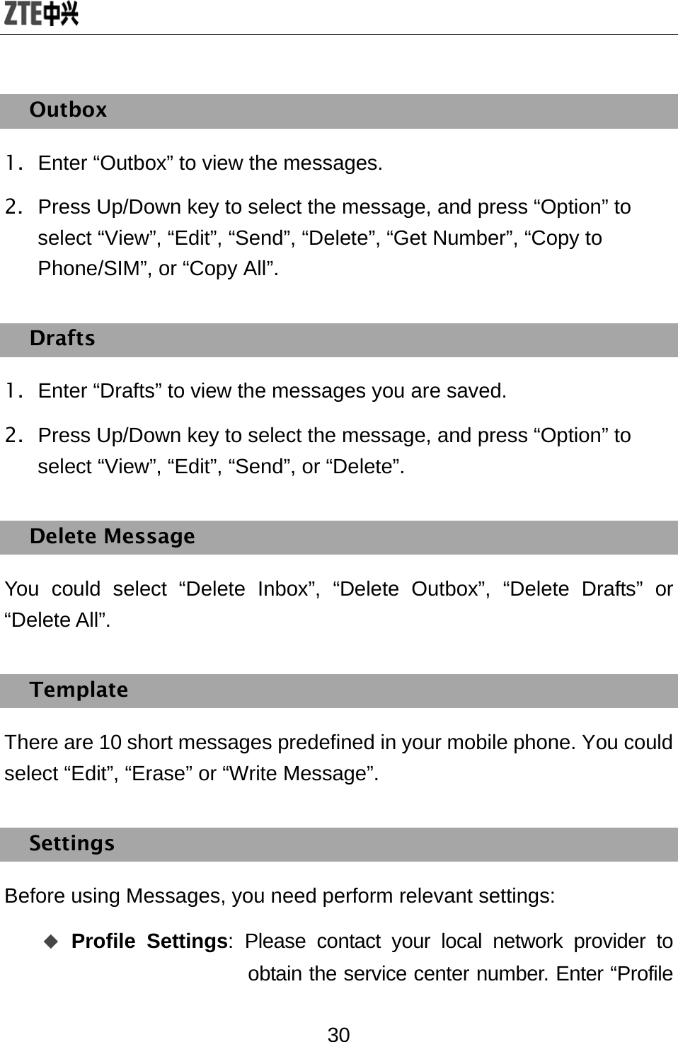  30 Outbox 1.  Enter “Outbox” to view the messages. 2.  Press Up/Down key to select the message, and press “Option” to select “View”, “Edit”, “Send”, “Delete”, “Get Number”, “Copy to Phone/SIM”, or “Copy All”. Drafts 1.  Enter “Drafts” to view the messages you are saved. 2.  Press Up/Down key to select the message, and press “Option” to select “View”, “Edit”, “Send”, or “Delete”. Delete Message You could select “Delete Inbox”, “Delete Outbox”, “Delete Drafts” or “Delete All”. Template There are 10 short messages predefined in your mobile phone. You could select “Edit”, “Erase” or “Write Message”.   Settings Before using Messages, you need perform relevant settings:  Profile Settings: Please contact your local network provider to obtain the service center number. Enter “Profile 
