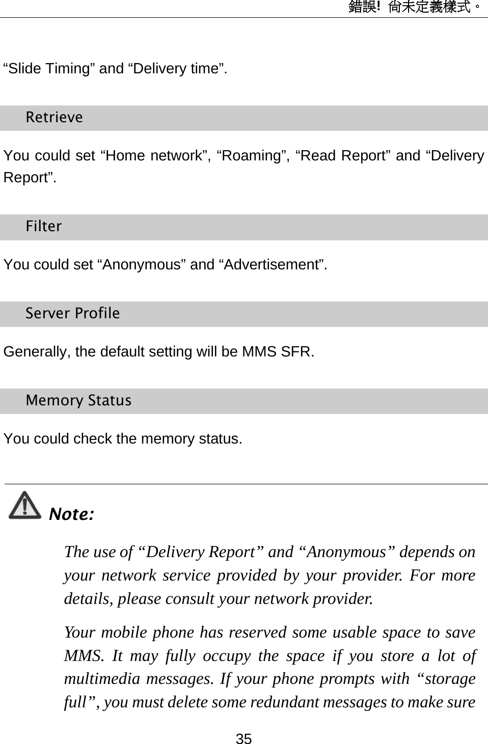 錯誤!  尚未定義樣式。 35 “Slide Timing” and “Delivery time”. Retrieve You could set “Home network”, “Roaming”, “Read Report” and “Delivery Report”. Filter You could set “Anonymous” and “Advertisement”. Server Profile Generally, the default setting will be MMS SFR. Memory Status You could check the memory status.  Note: The use of “Delivery Report” and “Anonymous” depends on your network service provided by your provider. For more details, please consult your network provider. Your mobile phone has reserved some usable space to save MMS. It may fully occupy the space if you store a lot of multimedia messages. If your phone prompts with “storage full”, you must delete some redundant messages to make sure 