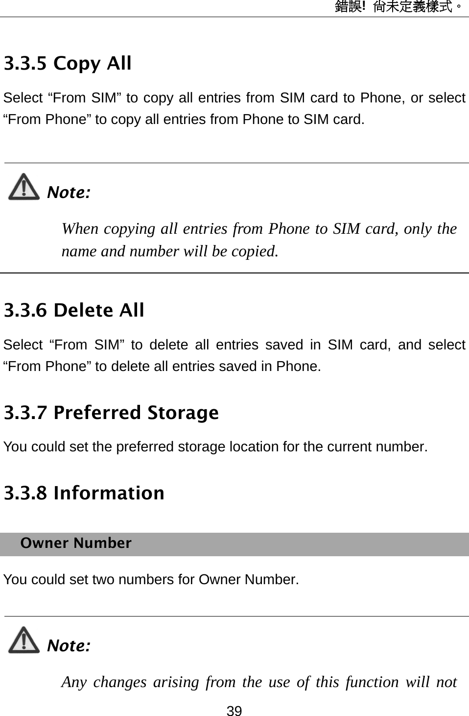 錯誤!  尚未定義樣式。 39 3.3.5 Copy All Select “From SIM” to copy all entries from SIM card to Phone, or select “From Phone” to copy all entries from Phone to SIM card.  Note: When copying all entries from Phone to SIM card, only the name and number will be copied.  3.3.6 Delete All Select “From SIM” to delete all entries saved in SIM card, and select “From Phone” to delete all entries saved in Phone. 3.3.7 Preferred Storage You could set the preferred storage location for the current number. 3.3.8 Information Owner Number You could set two numbers for Owner Number.  Note: Any changes arising from the use of this function will not 