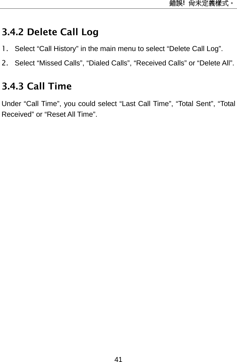 錯誤!  尚未定義樣式。 41 3.4.2 Delete Call Log 1.  Select “Call History” in the main menu to select “Delete Call Log”. 2.  Select “Missed Calls”, “Dialed Calls”, “Received Calls” or “Delete All”.   3.4.3 Call Time Under “Call Time”, you could select “Last Call Time”, “Total Sent”, “Total Received” or “Reset All Time”. 