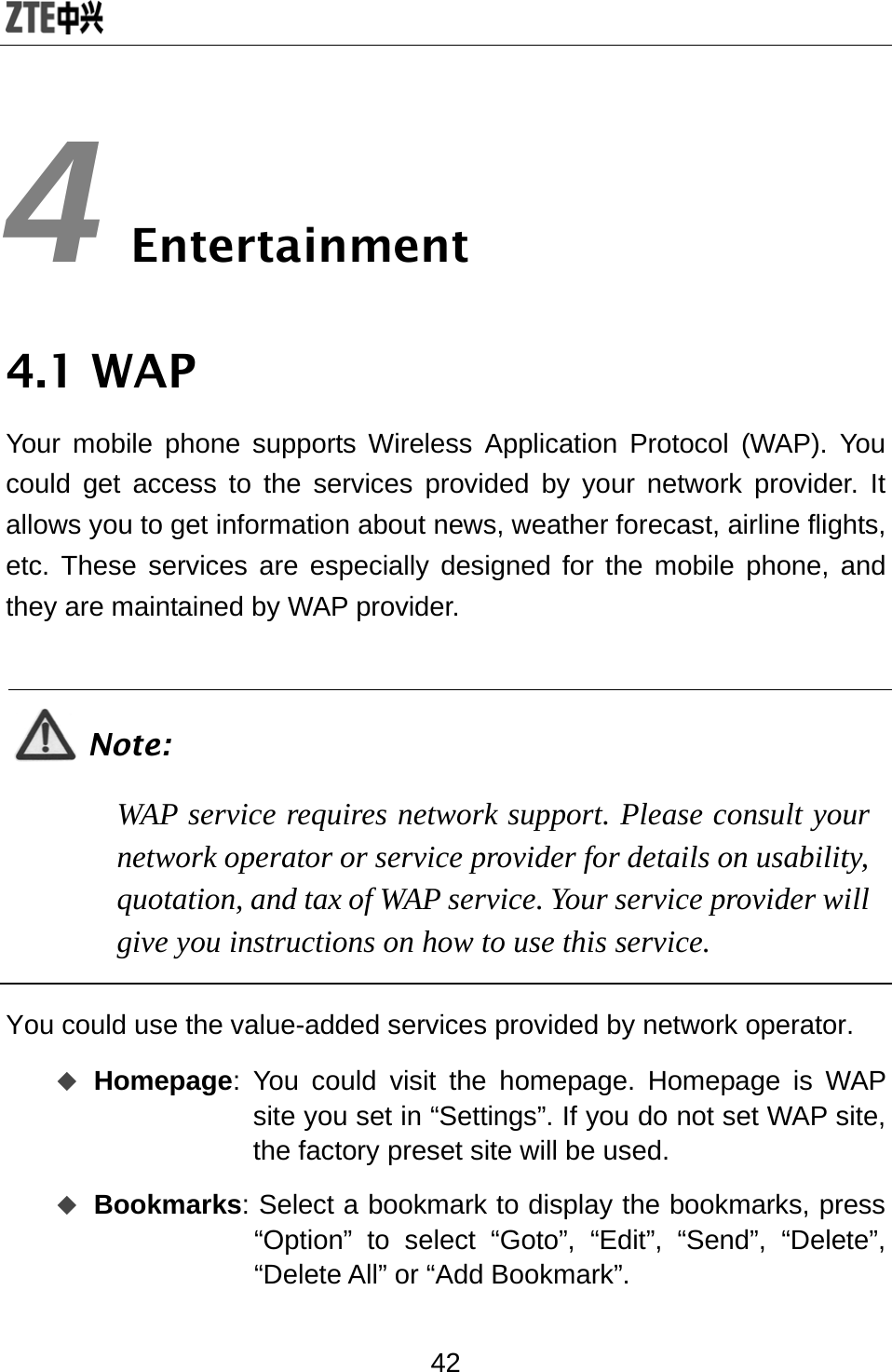  42 4 Entertainment 4.1 WAP Your mobile phone supports Wireless Application Protocol (WAP). You could get access to the services provided by your network provider. It allows you to get information about news, weather forecast, airline flights, etc. These services are especially designed for the mobile phone, and they are maintained by WAP provider.  Note: WAP service requires network support. Please consult your network operator or service provider for details on usability, quotation, and tax of WAP service. Your service provider will give you instructions on how to use this service.  You could use the value-added services provided by network operator.    Homepage: You could visit the homepage. Homepage is WAP site you set in “Settings”. If you do not set WAP site, the factory preset site will be used.  Bookmarks: Select a bookmark to display the bookmarks, press “Option” to select “Goto”, “Edit”, “Send”, “Delete”, “Delete All” or “Add Bookmark”. 