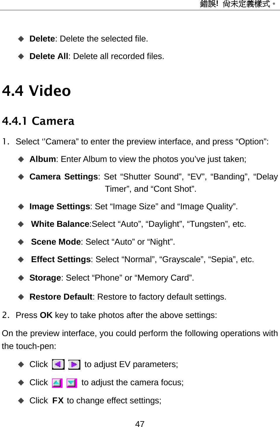 錯誤!  尚未定義樣式。 47  Delete: Delete the selected file.  Delete All: Delete all recorded files. 4.4 Video 4.4.1 Camera 1.  Select ‘’Camera” to enter the preview interface, and press “Option”:  Album: Enter Album to view the photos you’ve just taken;  Camera Settings: Set “Shutter Sound”, “EV”, “Banding”, “Delay Timer”, and “Cont Shot”.  Image Settings: Set “Image Size” and “Image Quality”.  White Balance:Select “Auto”, “Daylight”, “Tungsten”, etc.  Scene Mode: Select “Auto” or “Night”.  Effect Settings: Select “Normal”, “Grayscale”, “Sepia”, etc.  Storage: Select “Phone” or “Memory Card”.  Restore Default: Restore to factory default settings.   2. Press OK key to take photos after the above settings: On the preview interface, you could perform the following operations with the touch-pen:    Click    to adjust EV parameters;  Click    to adjust the camera focus;  Click FX to change effect settings; 