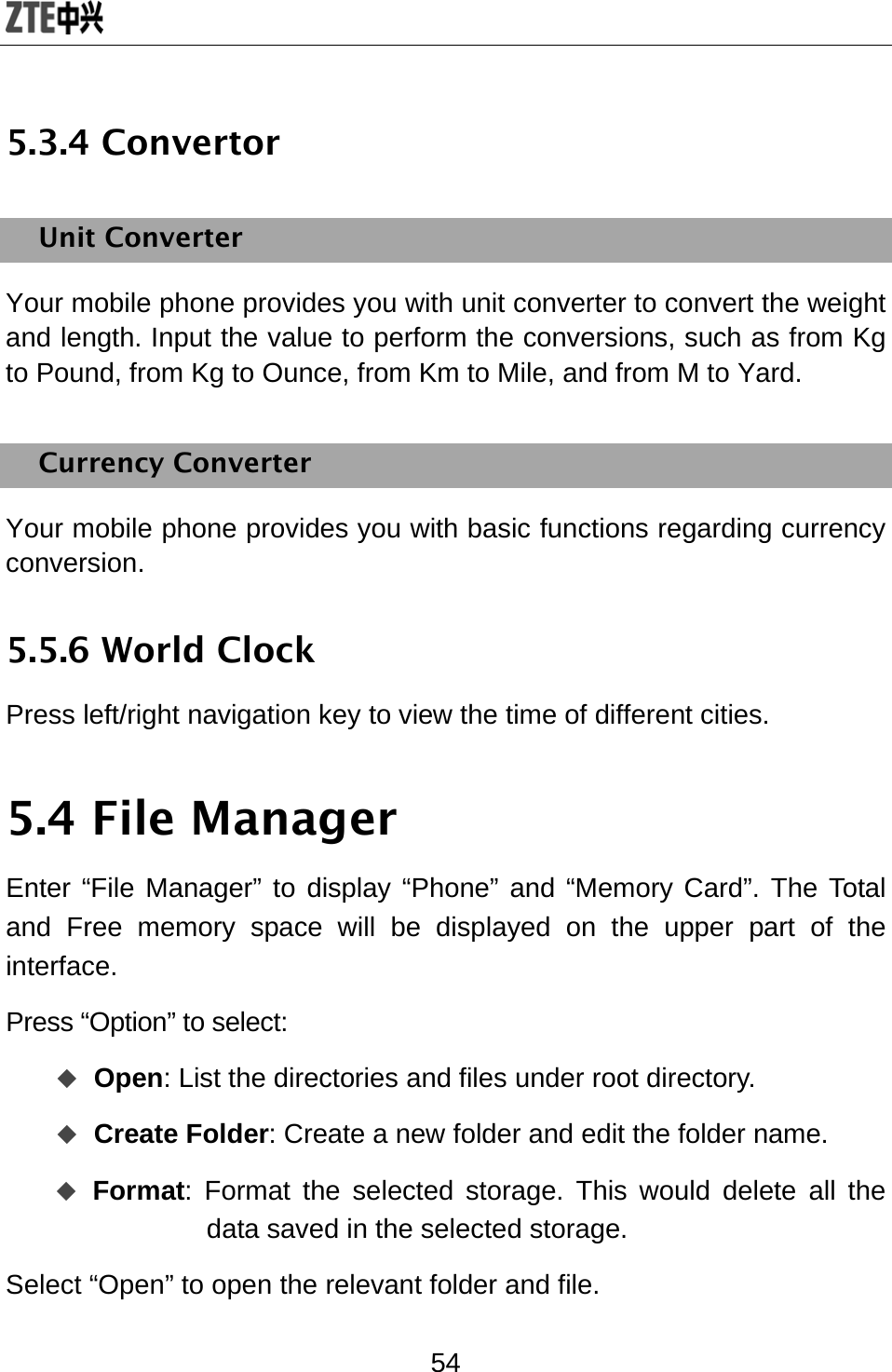  54 5.3.4 Convertor Unit Converter Your mobile phone provides you with unit converter to convert the weight and length. Input the value to perform the conversions, such as from Kg to Pound, from Kg to Ounce, from Km to Mile, and from M to Yard. Currency Converter Your mobile phone provides you with basic functions regarding currency conversion. 5.5.6 World Clock Press left/right navigation key to view the time of different cities. 5.4 File Manager Enter “File Manager” to display “Phone” and “Memory Card”. The Total and Free memory space will be displayed on the upper part of the interface. Press “Option” to select:  Open: List the directories and files under root directory.  Create Folder: Create a new folder and edit the folder name.  Format: Format the selected storage. This would delete all the data saved in the selected storage. Select “Open” to open the relevant folder and file. 