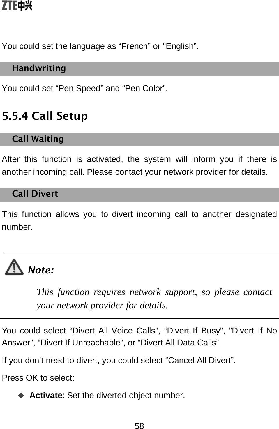  58 You could set the language as “French” or “English”. Handwriting You could set “Pen Speed” and “Pen Color”. 5.5.4 Call Setup Call Waiting After this function is activated, the system will inform you if there is another incoming call. Please contact your network provider for details. Call Divert This function allows you to divert incoming call to another designated number.  Note: This function requires network support, so please contact your network provider for details.  You could select “Divert All Voice Calls”, “Divert If Busy”, ”Divert If No Answer”, “Divert If Unreachable”, or “Divert All Data Calls”.   If you don’t need to divert, you could select “Cancel All Divert”. Press OK to select:  Activate: Set the diverted object number. 