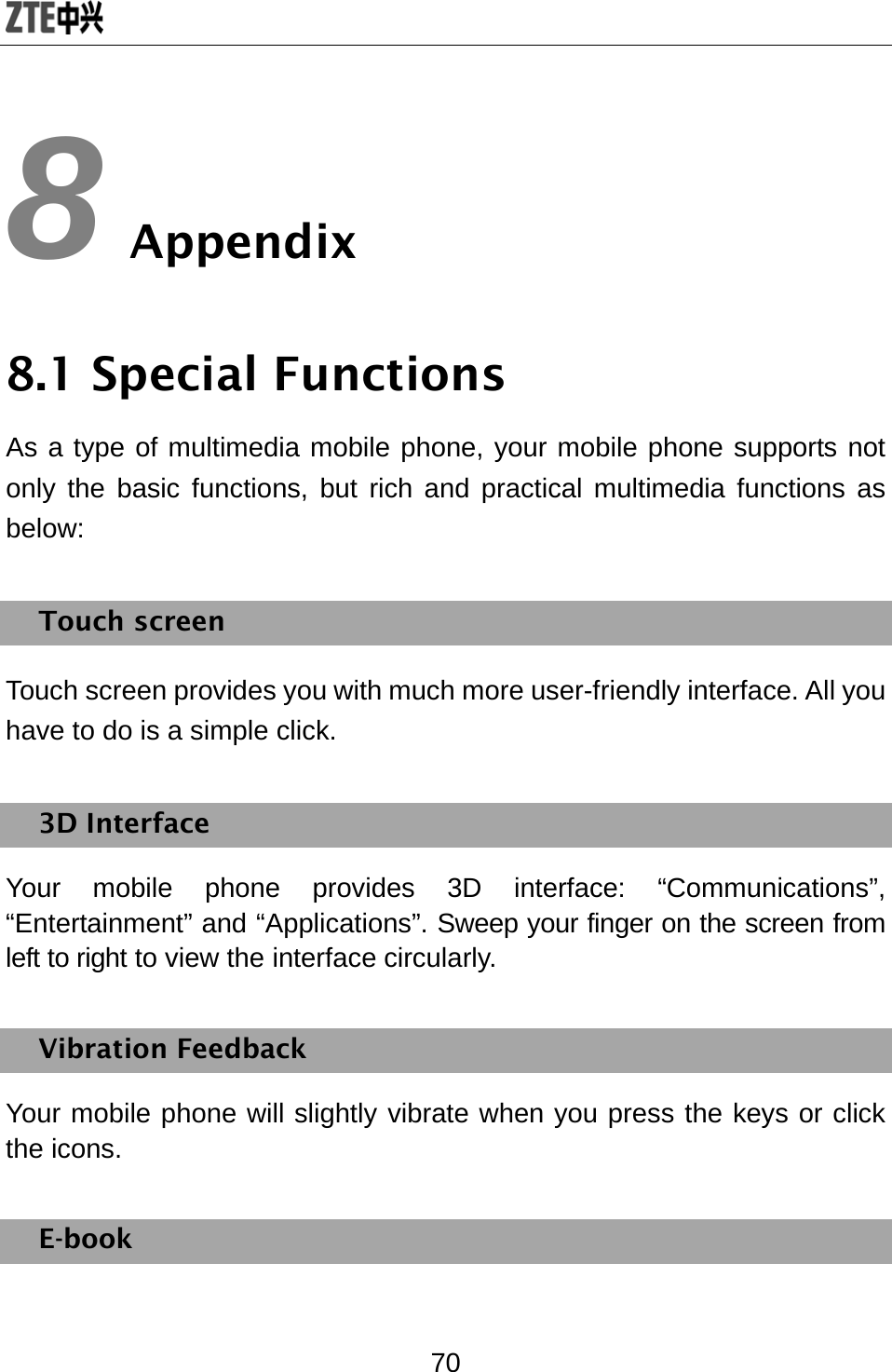  70 8 Appendix 8.1 Special Functions As a type of multimedia mobile phone, your mobile phone supports not only the basic functions, but rich and practical multimedia functions as below:  Touch screen Touch screen provides you with much more user-friendly interface. All you have to do is a simple click.   3D Interface Your mobile phone provides 3D interface: “Communications”, “Entertainment” and “Applications”. Sweep your finger on the screen from left to right to view the interface circularly.   Vibration Feedback Your mobile phone will slightly vibrate when you press the keys or click the icons.   E-book 