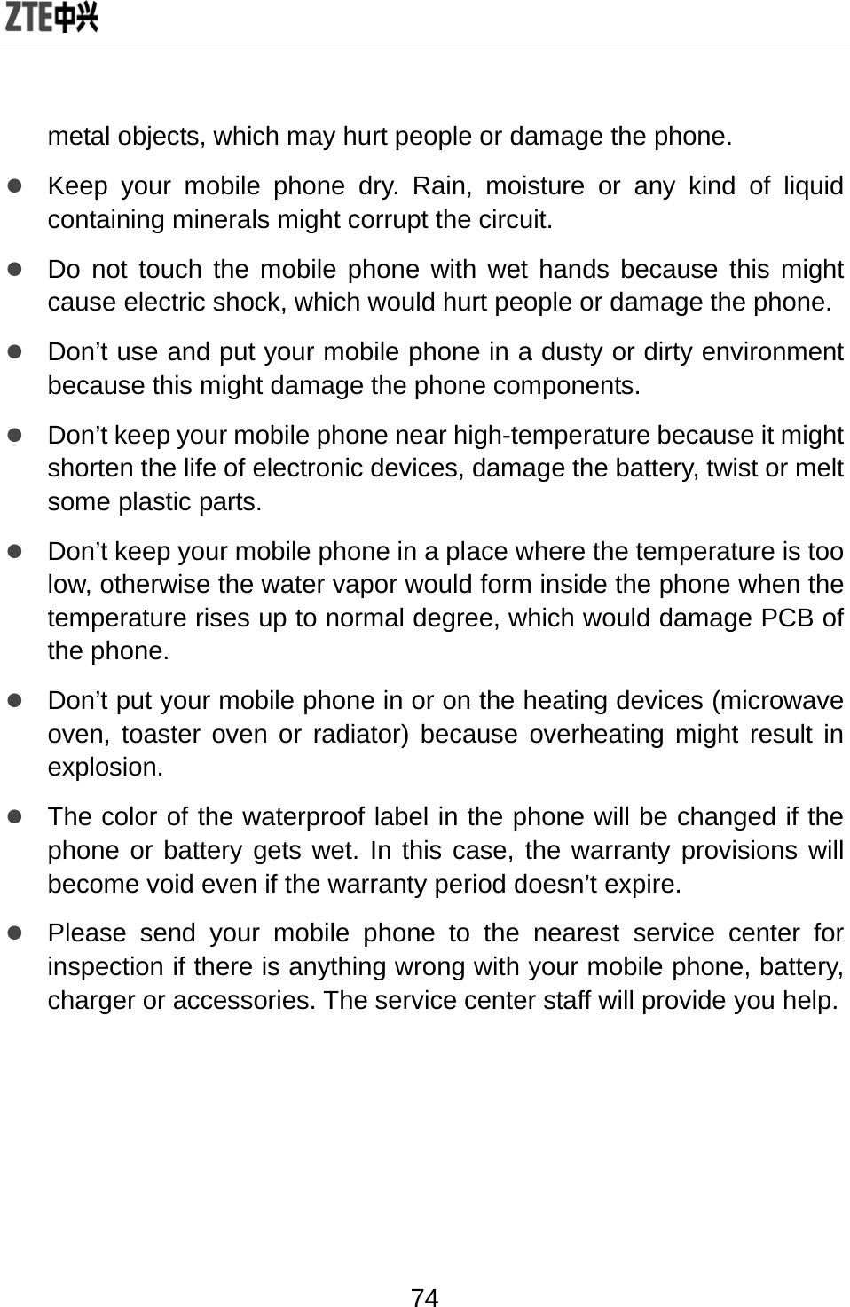  74 metal objects, which may hurt people or damage the phone. z Keep your mobile phone dry. Rain, moisture or any kind of liquid containing minerals might corrupt the circuit. z Do not touch the mobile phone with wet hands because this might cause electric shock, which would hurt people or damage the phone.   z Don’t use and put your mobile phone in a dusty or dirty environment because this might damage the phone components. z Don’t keep your mobile phone near high-temperature because it might shorten the life of electronic devices, damage the battery, twist or melt some plastic parts. z Don’t keep your mobile phone in a place where the temperature is too low, otherwise the water vapor would form inside the phone when the temperature rises up to normal degree, which would damage PCB of the phone. z Don’t put your mobile phone in or on the heating devices (microwave oven, toaster oven or radiator) because overheating might result in explosion.  z The color of the waterproof label in the phone will be changed if the phone or battery gets wet. In this case, the warranty provisions will become void even if the warranty period doesn’t expire. z Please send your mobile phone to the nearest service center for inspection if there is anything wrong with your mobile phone, battery, charger or accessories. The service center staff will provide you help.    