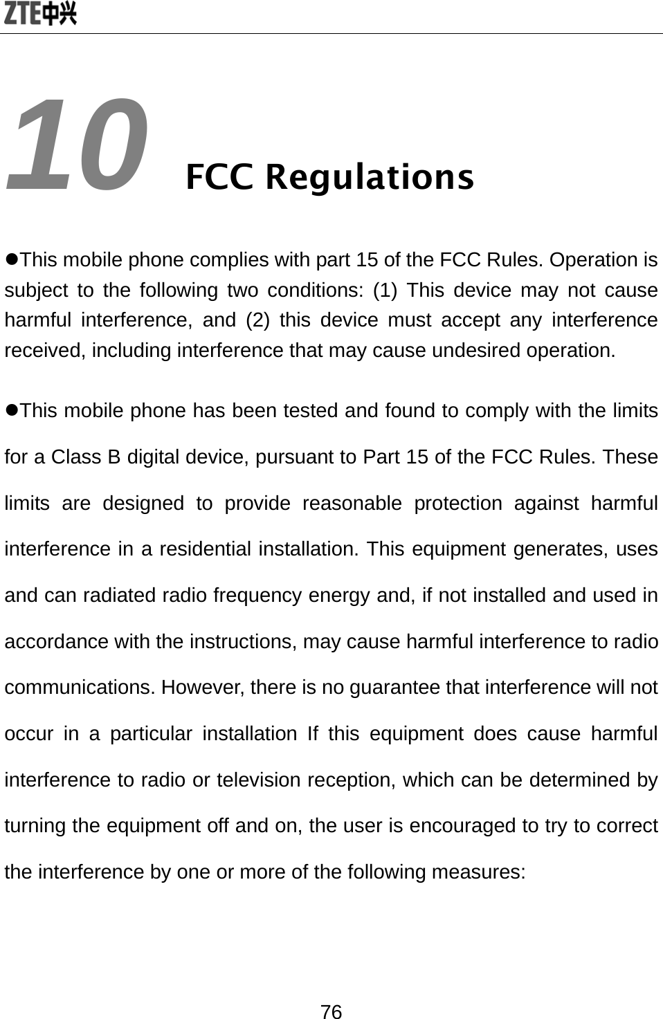  76 10 FCC Regulations zThis mobile phone complies with part 15 of the FCC Rules. Operation is subject to the following two conditions: (1) This device may not cause harmful interference, and (2) this device must accept any interference received, including interference that may cause undesired operation. zThis mobile phone has been tested and found to comply with the limits for a Class B digital device, pursuant to Part 15 of the FCC Rules. These limits are designed to provide reasonable protection against harmful interference in a residential installation. This equipment generates, uses and can radiated radio frequency energy and, if not installed and used in accordance with the instructions, may cause harmful interference to radio communications. However, there is no guarantee that interference will not occur in a particular installation If this equipment does cause harmful interference to radio or television reception, which can be determined by turning the equipment off and on, the user is encouraged to try to correct the interference by one or more of the following measures:  