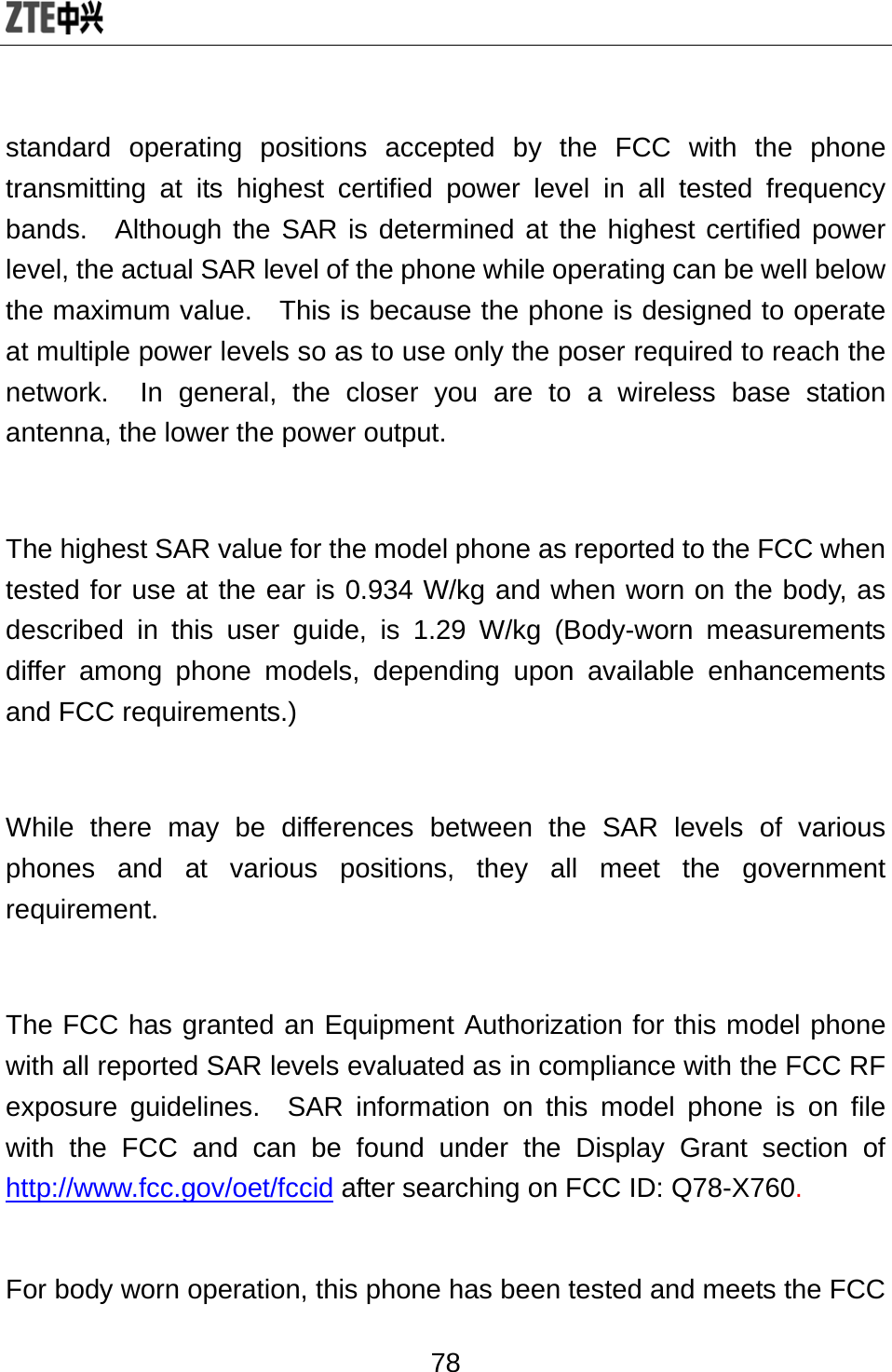  78 standard operating positions accepted by the FCC with the phone transmitting at its highest certified power level in all tested frequency bands.  Although the SAR is determined at the highest certified power level, the actual SAR level of the phone while operating can be well below the maximum value.   This is because the phone is designed to operate at multiple power levels so as to use only the poser required to reach the network.  In general, the closer you are to a wireless base station antenna, the lower the power output.  The highest SAR value for the model phone as reported to the FCC when tested for use at the ear is 0.934 W/kg and when worn on the body, as described in this user guide, is 1.29 W/kg (Body-worn measurements differ among phone models, depending upon available enhancements and FCC requirements.)  While there may be differences between the SAR levels of various phones and at various positions, they all meet the government requirement.  The FCC has granted an Equipment Authorization for this model phone with all reported SAR levels evaluated as in compliance with the FCC RF exposure guidelines.  SAR information on this model phone is on file with the FCC and can be found under the Display Grant section of http://www.fcc.gov/oet/fccid after searching on FCC ID: Q78-X760.  For body worn operation, this phone has been tested and meets the FCC 