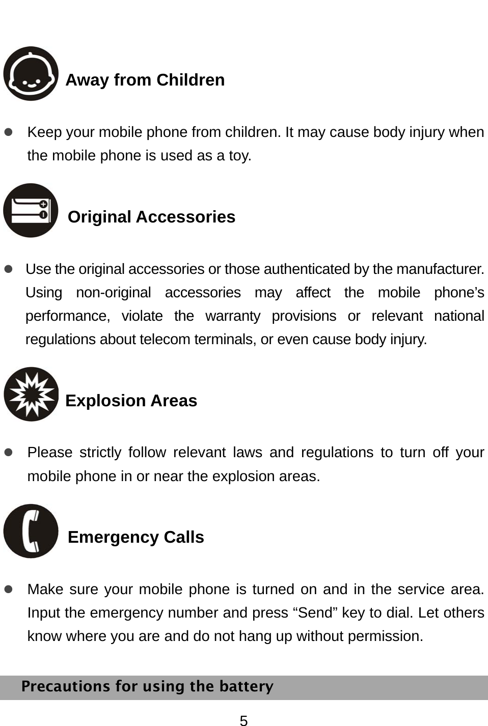 5  Away from Children z Keep your mobile phone from children. It may cause body injury when the mobile phone is used as a toy.  Original Accessories z Use the original accessories or those authenticated by the manufacturer. Using non-original accessories may affect the mobile phone’s performance, violate the warranty provisions or relevant national regulations about telecom terminals, or even cause body injury.      Explosion Areas z Please strictly follow relevant laws and regulations to turn off your mobile phone in or near the explosion areas.    Emergency Calls z Make sure your mobile phone is turned on and in the service area. Input the emergency number and press “Send” key to dial. Let others know where you are and do not hang up without permission. Precautions for using the battery 