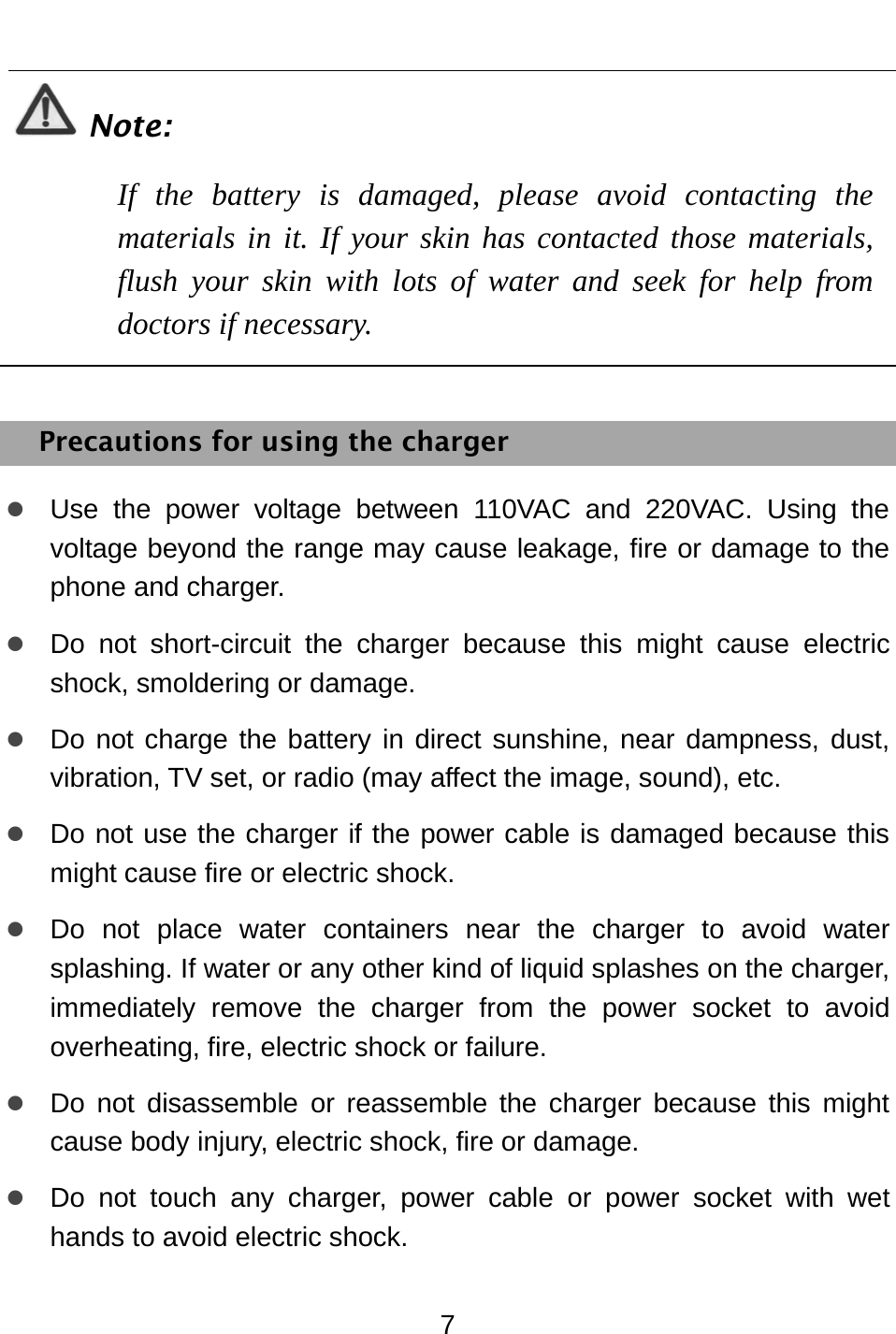  7  Note: If the battery is damaged, please avoid contacting the materials in it. If your skin has contacted those materials, flush your skin with lots of water and seek for help from doctors if necessary.  Precautions for using the charger z Use the power voltage between 110VAC and 220VAC. Using the voltage beyond the range may cause leakage, fire or damage to the phone and charger. z Do not short-circuit the charger because this might cause electric shock, smoldering or damage. z Do not charge the battery in direct sunshine, near dampness, dust, vibration, TV set, or radio (may affect the image, sound), etc. z Do not use the charger if the power cable is damaged because this might cause fire or electric shock. z Do not place water containers near the charger to avoid water splashing. If water or any other kind of liquid splashes on the charger, immediately remove the charger from the power socket to avoid overheating, fire, electric shock or failure. z Do not disassemble or reassemble the charger because this might cause body injury, electric shock, fire or damage. z Do not touch any charger, power cable or power socket with wet hands to avoid electric shock. 