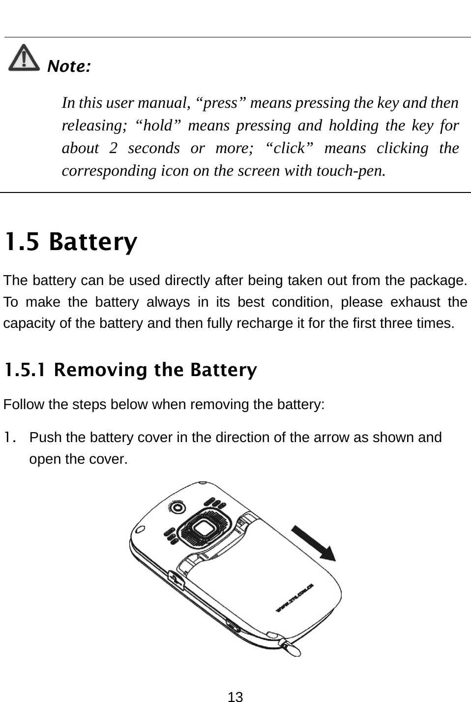  13  Note: In this user manual, “press” means pressing the key and then releasing; “hold” means pressing and holding the key for about 2 seconds or more; “click” means clicking the corresponding icon on the screen with touch-pen.  1.5 Battery The battery can be used directly after being taken out from the package. To make the battery always in its best condition, please exhaust the capacity of the battery and then fully recharge it for the first three times. 1.5.1 Removing the Battery Follow the steps below when removing the battery:   1.  Push the battery cover in the direction of the arrow as shown and open the cover.  