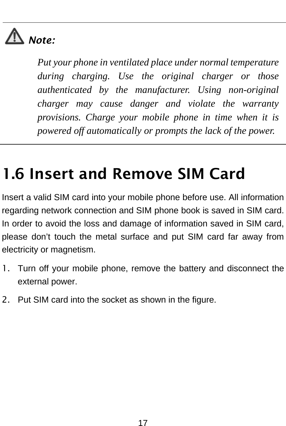  17  Note: Put your phone in ventilated place under normal temperature during charging. Use the original charger or those authenticated by the manufacturer. Using non-original charger may cause danger and violate the warranty provisions. Charge your mobile phone in time when it is powered off automatically or prompts the lack of the power.  1.6 Insert and Remove SIM Card Insert a valid SIM card into your mobile phone before use. All information regarding network connection and SIM phone book is saved in SIM card. In order to avoid the loss and damage of information saved in SIM card, please don’t touch the metal surface and put SIM card far away from electricity or magnetism. 1.  Turn off your mobile phone, remove the battery and disconnect the external power. 2.  Put SIM card into the socket as shown in the figure. 