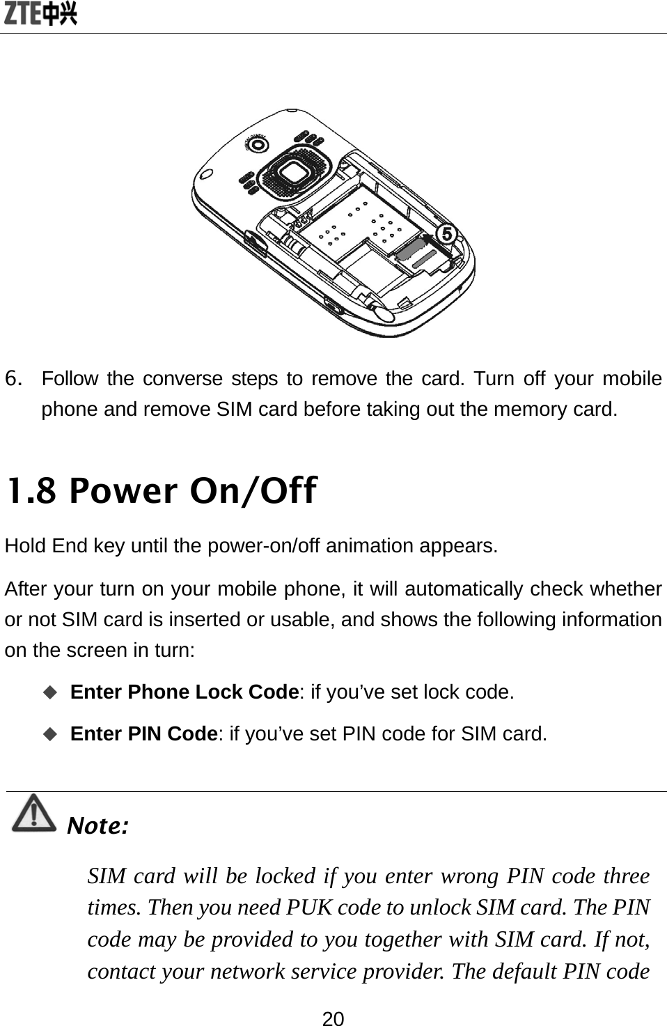  20  6.  Follow the converse steps to remove the card. Turn off your mobile phone and remove SIM card before taking out the memory card. 1.8 Power On/Off Hold End key until the power-on/off animation appears. After your turn on your mobile phone, it will automatically check whether or not SIM card is inserted or usable, and shows the following information on the screen in turn:  Enter Phone Lock Code: if you’ve set lock code.  Enter PIN Code: if you’ve set PIN code for SIM card.  Note: SIM card will be locked if you enter wrong PIN code three times. Then you need PUK code to unlock SIM card. The PIN code may be provided to you together with SIM card. If not, contact your network service provider. The default PIN code 