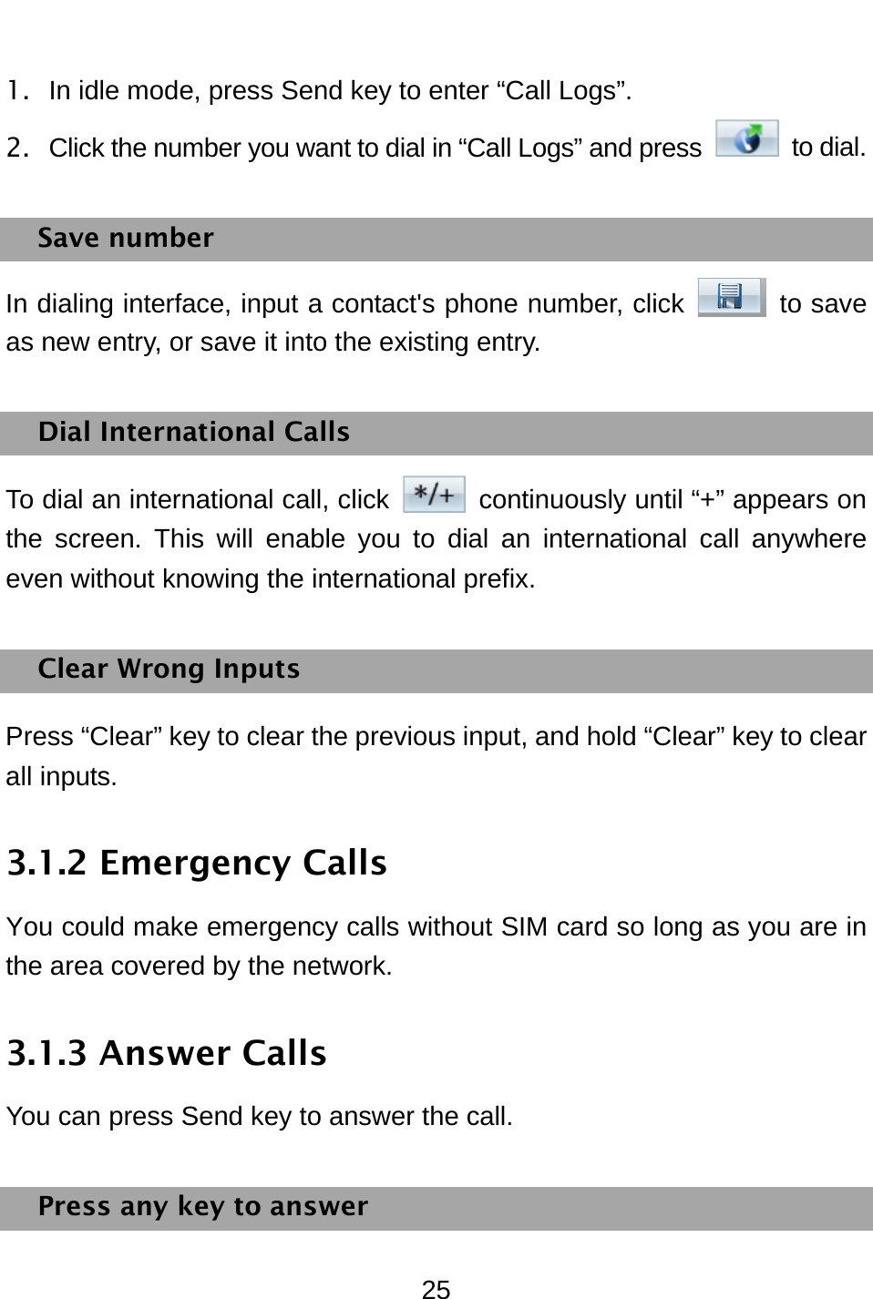  25 1.  In idle mode, press Send key to enter “Call Logs”. 2.  Click the number you want to dial in “Call Logs” and press   to dial.  Save number In dialing interface, input a contact&apos;s phone number, click   to save as new entry, or save it into the existing entry. Dial International Calls To dial an international call, click    continuously until “+” appears on the screen. This will enable you to dial an international call anywhere even without knowing the international prefix.   Clear Wrong Inputs Press “Clear” key to clear the previous input, and hold “Clear” key to clear all inputs. 3.1.2 Emergency Calls You could make emergency calls without SIM card so long as you are in the area covered by the network.   3.1.3 Answer Calls You can press Send key to answer the call. Press any key to answer 