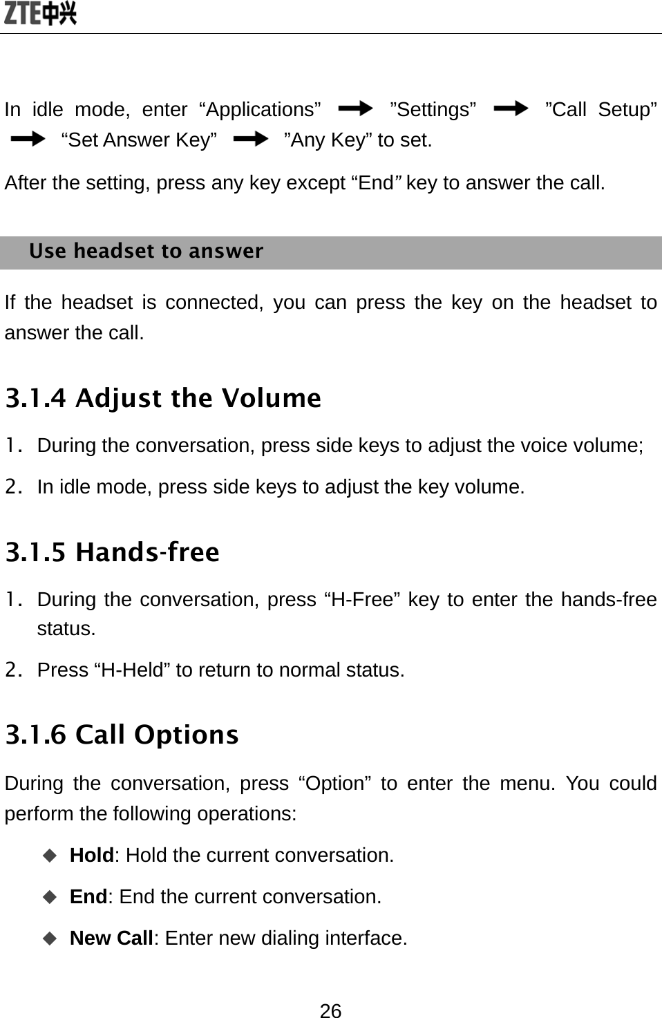  26 In idle mode, enter “Applications”   ”Settings”   ”Call Setup”  “Set Answer Key”    ”Any Key” to set. After the setting, press any key except “End” key to answer the call. Use headset to answer If the headset is connected, you can press the key on the headset to answer the call. 3.1.4 Adjust the Volume 1.  During the conversation, press side keys to adjust the voice volume; 2.  In idle mode, press side keys to adjust the key volume.   3.1.5 Hands-free   1.  During the conversation, press “H-Free” key to enter the hands-free status. 2.  Press “H-Held” to return to normal status.   3.1.6 Call Options During the conversation, press “Option” to enter the menu. You could perform the following operations:  Hold: Hold the current conversation.  End: End the current conversation.    New Call: Enter new dialing interface. 