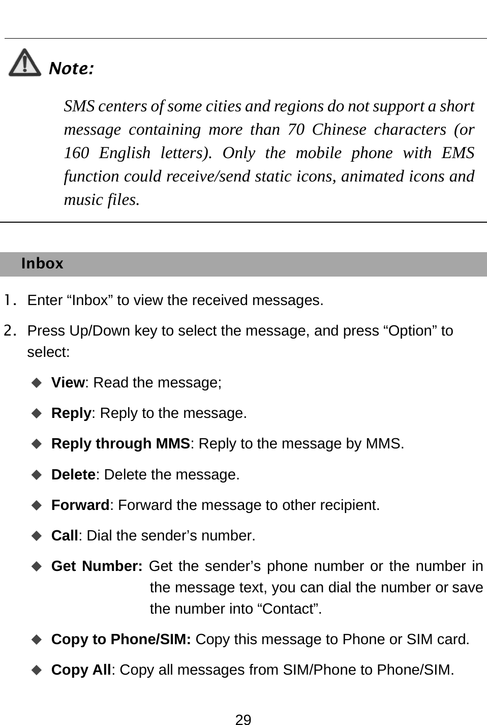  29  Note: SMS centers of some cities and regions do not support a short message containing more than 70 Chinese characters (or 160 English letters). Only the mobile phone with EMS function could receive/send static icons, animated icons and music files.  Inbox 1.  Enter “Inbox” to view the received messages. 2.  Press Up/Down key to select the message, and press “Option” to select:   View: Read the message;  Reply: Reply to the message.  Reply through MMS: Reply to the message by MMS.  Delete: Delete the message.  Forward: Forward the message to other recipient.  Call: Dial the sender’s number.  Get Number: Get the sender’s phone number or the number in the message text, you can dial the number or save the number into “Contact”.  Copy to Phone/SIM: Copy this message to Phone or SIM card.  Copy All: Copy all messages from SIM/Phone to Phone/SIM. 