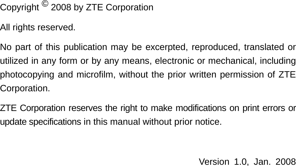   Copyright © 2008 by ZTE Corporation All rights reserved. No part of this publication may be excerpted, reproduced, translated or utilized in any form or by any means, electronic or mechanical, including photocopying and microfilm, without the prior written permission of ZTE Corporation. ZTE Corporation reserves the right to make modifications on print errors or update specifications in this manual without prior notice.  Version 1.0, Jan. 2008     