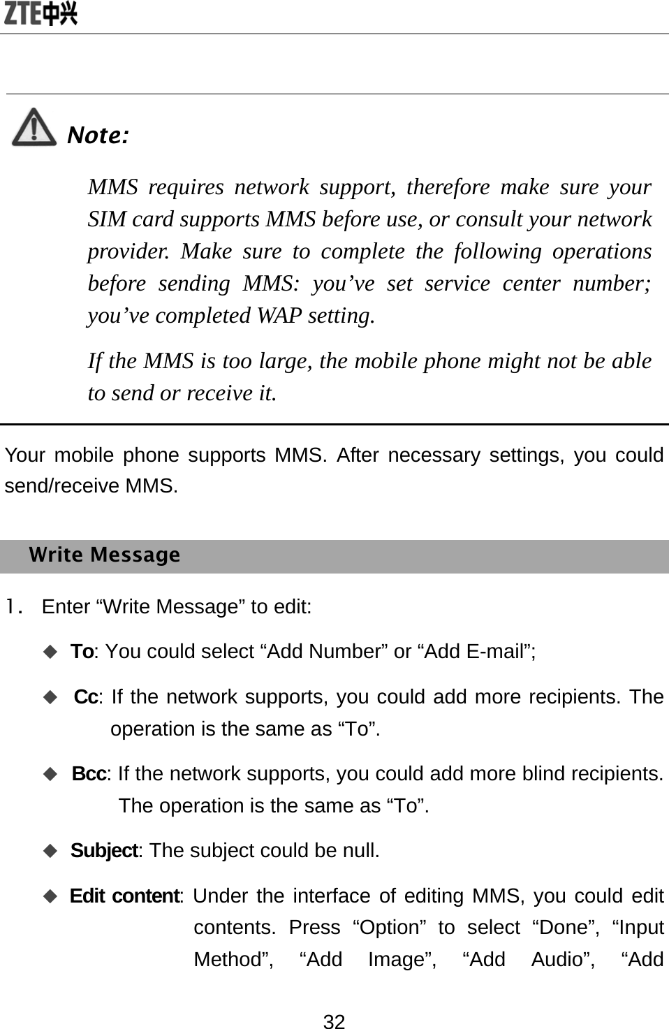  32  Note: MMS requires network support, therefore make sure your SIM card supports MMS before use, or consult your network provider. Make sure to complete the following operations before sending MMS: you’ve set service center number; you’ve completed WAP setting. If the MMS is too large, the mobile phone might not be able to send or receive it.  Your mobile phone supports MMS. After necessary settings, you could send/receive MMS. Write Message 1.  Enter “Write Message” to edit:  To: You could select “Add Number” or “Add E-mail”;  Cc: If the network supports, you could add more recipients. The operation is the same as “To”.  Bcc: If the network supports, you could add more blind recipients. The operation is the same as “To”.  Subject: The subject could be null.    Edit content: Under the interface of editing MMS, you could edit contents. Press “Option” to select “Done”, “Input Method”, “Add Image”, “Add Audio”, “Add 