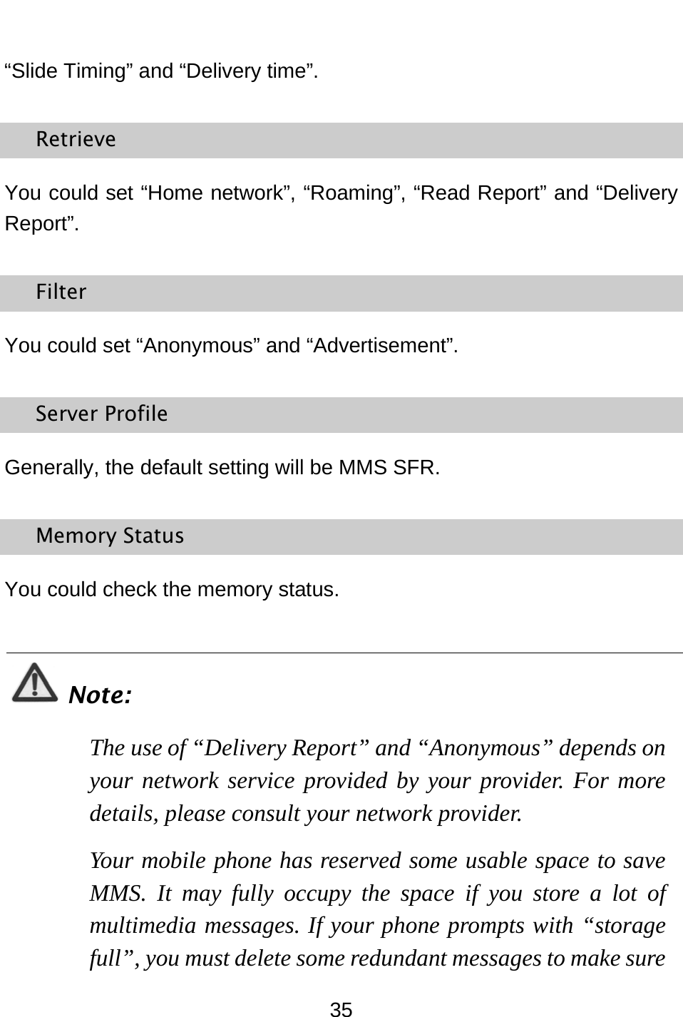  35 “Slide Timing” and “Delivery time”. Retrieve You could set “Home network”, “Roaming”, “Read Report” and “Delivery Report”. Filter You could set “Anonymous” and “Advertisement”. Server Profile Generally, the default setting will be MMS SFR. Memory Status You could check the memory status.  Note: The use of “Delivery Report” and “Anonymous” depends on your network service provided by your provider. For more details, please consult your network provider. Your mobile phone has reserved some usable space to save MMS. It may fully occupy the space if you store a lot of multimedia messages. If your phone prompts with “storage full”, you must delete some redundant messages to make sure 
