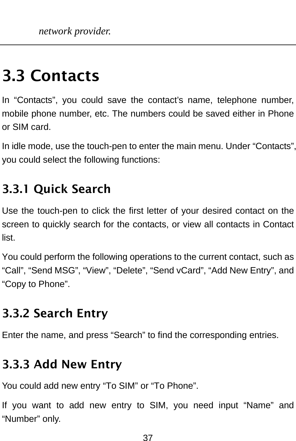  37 network provider.  3.3 Contacts In “Contacts”, you could save the contact’s name, telephone number, mobile phone number, etc. The numbers could be saved either in Phone or SIM card.   In idle mode, use the touch-pen to enter the main menu. Under “Contacts”, you could select the following functions: 3.3.1 Quick Search Use the touch-pen to click the first letter of your desired contact on the screen to quickly search for the contacts, or view all contacts in Contact list.  You could perform the following operations to the current contact, such as “Call”, “Send MSG”, “View”, “Delete”, “Send vCard”, “Add New Entry”, and “Copy to Phone”. 3.3.2 Search Entry Enter the name, and press “Search” to find the corresponding entries. 3.3.3 Add New Entry You could add new entry “To SIM” or “To Phone”. If you want to add new entry to SIM, you need input “Name” and “Number” only. 