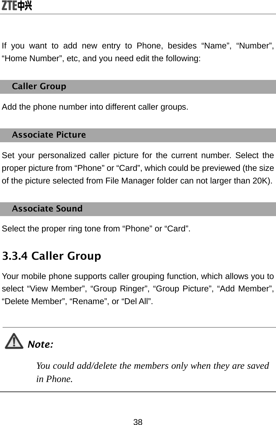  38 If you want to add new entry to Phone, besides “Name”, “Number”, “Home Number”, etc, and you need edit the following: Caller Group Add the phone number into different caller groups. Associate Picture Set your personalized caller picture for the current number. Select the proper picture from “Phone” or “Card”, which could be previewed (the size of the picture selected from File Manager folder can not larger than 20K). Associate Sound Select the proper ring tone from “Phone” or “Card”.   3.3.4 Caller Group Your mobile phone supports caller grouping function, which allows you to select “View Member”, “Group Ringer”, “Group Picture”, “Add Member”, “Delete Member”, “Rename”, or “Del All”.  Note: You could add/delete the members only when they are saved in Phone.  