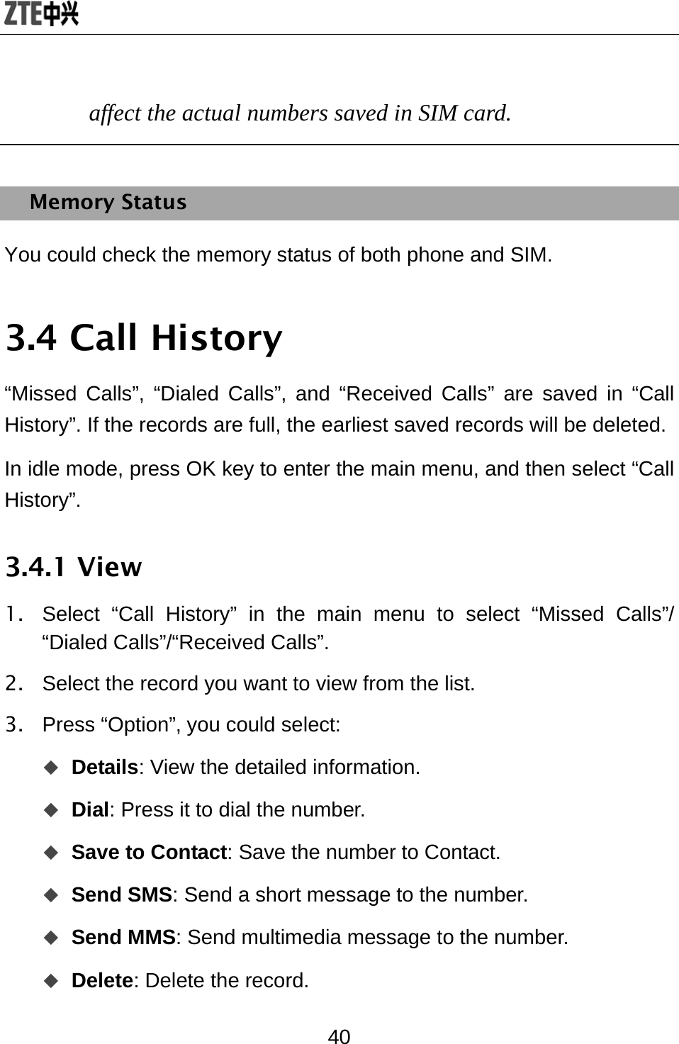 40 affect the actual numbers saved in SIM card.  Memory Status You could check the memory status of both phone and SIM. 3.4 Call History “Missed Calls”, “Dialed Calls”, and “Received Calls” are saved in “Call History”. If the records are full, the earliest saved records will be deleted. In idle mode, press OK key to enter the main menu, and then select “Call History”.  3.4.1 View 1.  Select “Call History” in the main menu to select “Missed Calls”/ “Dialed Calls”/“Received Calls”. 2.  Select the record you want to view from the list. 3. Press “Option”, you could select:  Details: View the detailed information.    Dial: Press it to dial the number.  Save to Contact: Save the number to Contact.    Send SMS: Send a short message to the number.    Send MMS: Send multimedia message to the number.    Delete: Delete the record.   