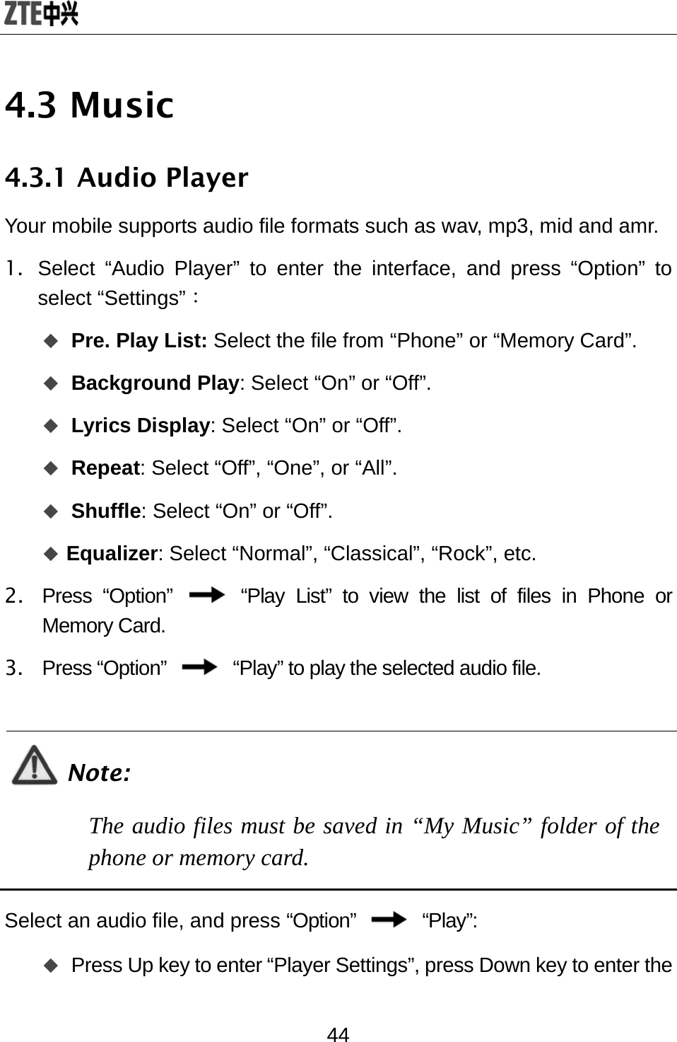  44 4.3 Music 4.3.1 Audio Player Your mobile supports audio file formats such as wav, mp3, mid and amr.   1.  Select “Audio Player” to enter the interface, and press “Option” to select “Settings”：  Pre. Play List: Select the file from “Phone” or “Memory Card”.  Background Play: Select “On” or “Off”.    Lyrics Display: Select “On” or “Off”.  Repeat: Select “Off”, “One”, or “All”.    Shuffle: Select “On” or “Off”.    Equalizer: Select “Normal”, “Classical”, “Rock”, etc.   2. Press “Option”   “Play List” to view the list of files in Phone or Memory Card. 3. Press “Option”    “Play” to play the selected audio file.    Note: The audio files must be saved in “My Music” folder of the phone or memory card.  Select an audio file, and press “Option”   “Play”:   Press Up key to enter “Player Settings”, press Down key to enter the 