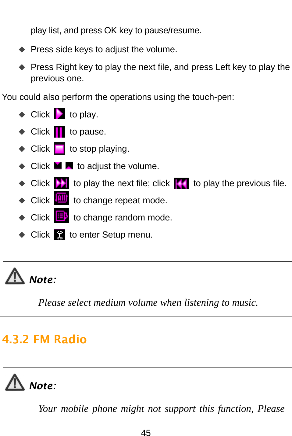  45 play list, and press OK key to pause/resume.    Press side keys to adjust the volume.    Press Right key to play the next file, and press Left key to play the previous one.   You could also perform the operations using the touch-pen:    Click  to play.  Click  to pause.  Click  to stop playing.  Click    to adjust the volume.  Click   to play the next file; click   to play the previous file.  Click   to change repeat mode.  Click   to change random mode.  Click   to enter Setup menu.  Note: Please select medium volume when listening to music.  4.3.2 FM Radio  Note: Your mobile phone might not support this function, Please 