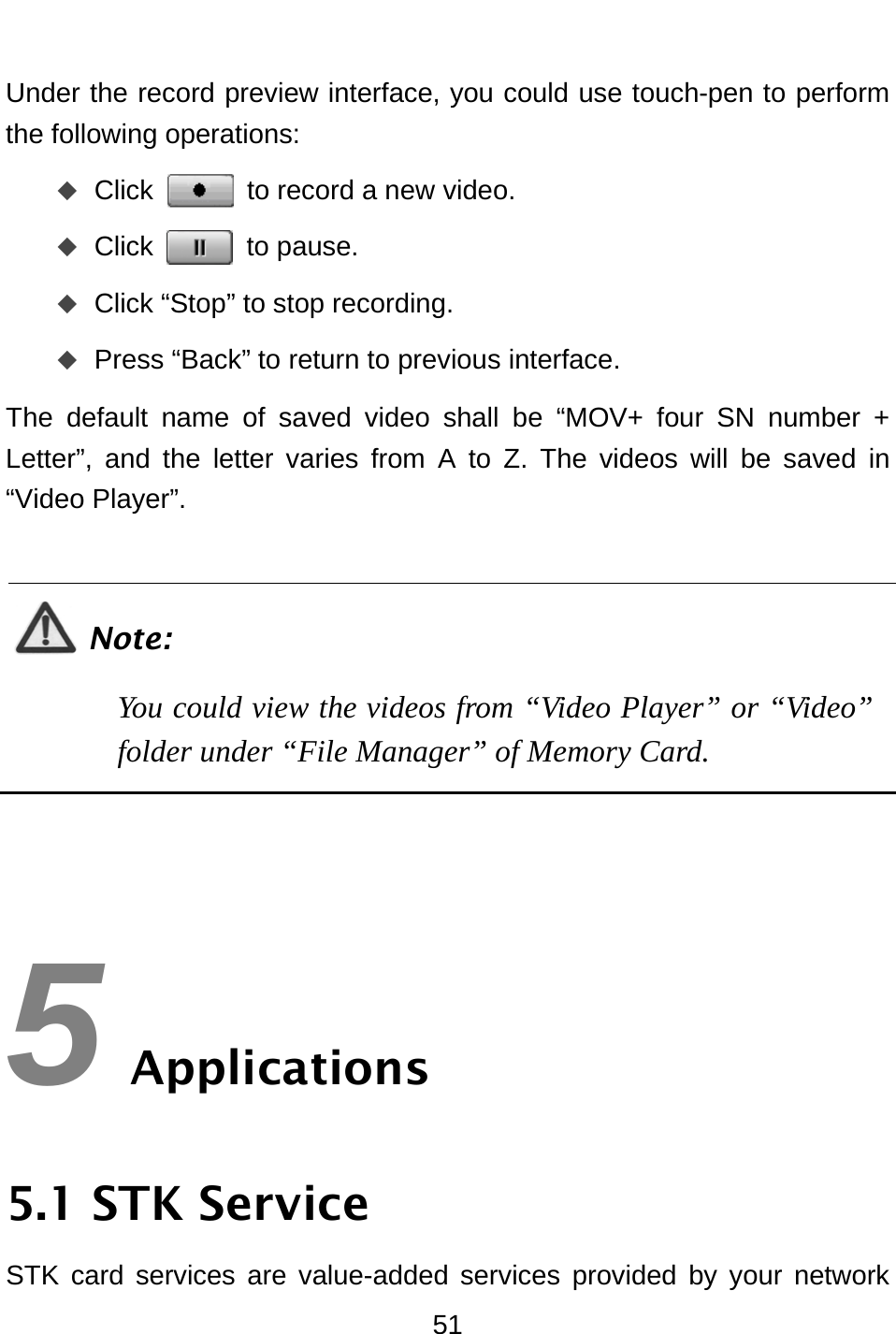  51 Under the record preview interface, you could use touch-pen to perform the following operations:    Click  to record a new video.  Click  to pause.  Click “Stop” to stop recording.  Press “Back” to return to previous interface. The default name of saved video shall be “MOV+ four SN number + Letter”, and the letter varies from A to Z. The videos will be saved in “Video Player”.    Note: You could view the videos from “Video Player” or “Video” folder under “File Manager” of Memory Card.     5 Applications 5.1 STK Service STK card services are value-added services provided by your network 