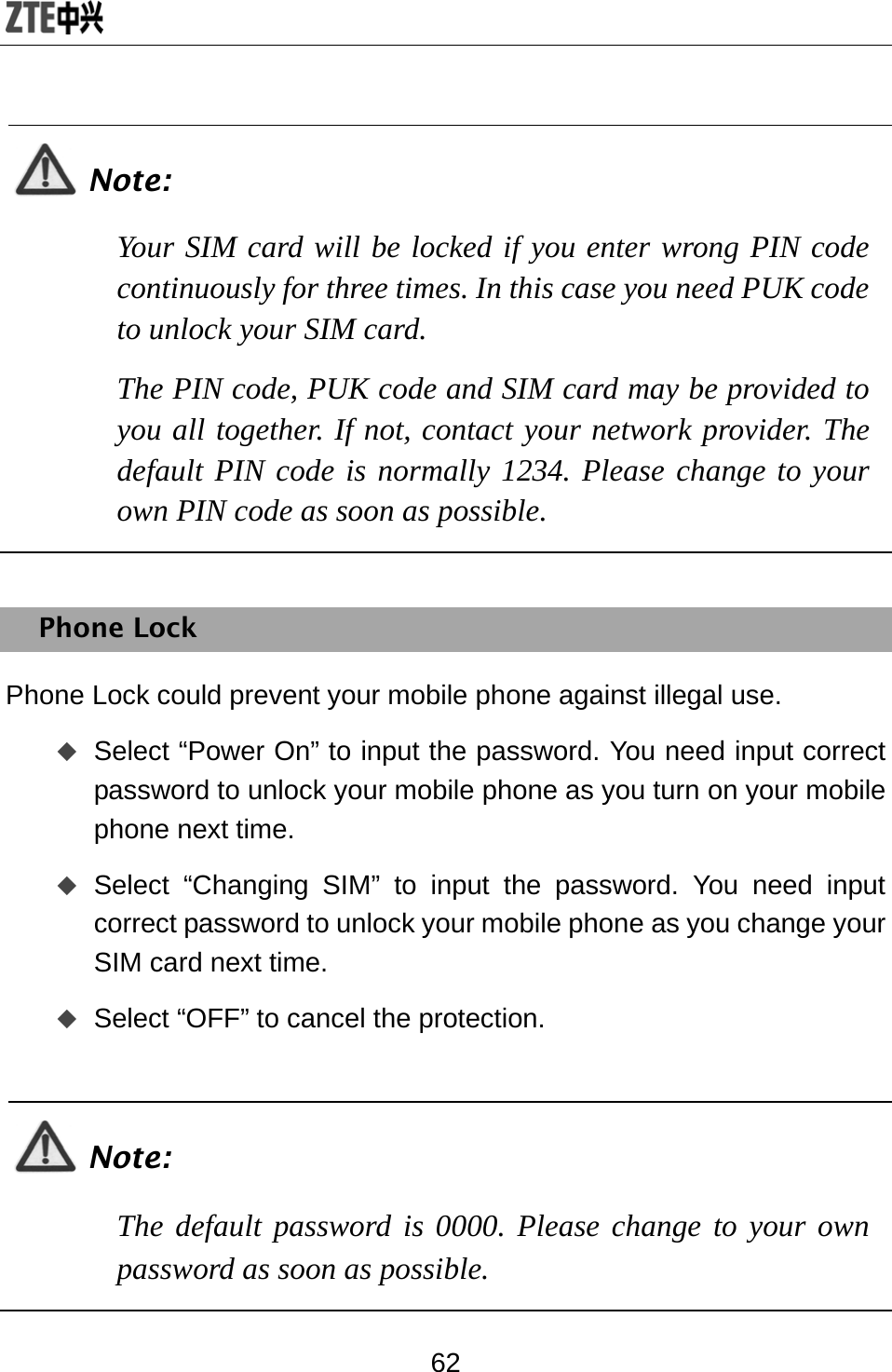  62  Note: Your SIM card will be locked if you enter wrong PIN code continuously for three times. In this case you need PUK code to unlock your SIM card.  The PIN code, PUK code and SIM card may be provided to you all together. If not, contact your network provider. The default PIN code is normally 1234. Please change to your own PIN code as soon as possible.  Phone Lock Phone Lock could prevent your mobile phone against illegal use.  Select “Power On” to input the password. You need input correct password to unlock your mobile phone as you turn on your mobile phone next time.  Select “Changing SIM” to input the password. You need input correct password to unlock your mobile phone as you change your SIM card next time.  Select “OFF” to cancel the protection.  Note: The default password is 0000. Please change to your own password as soon as possible.  