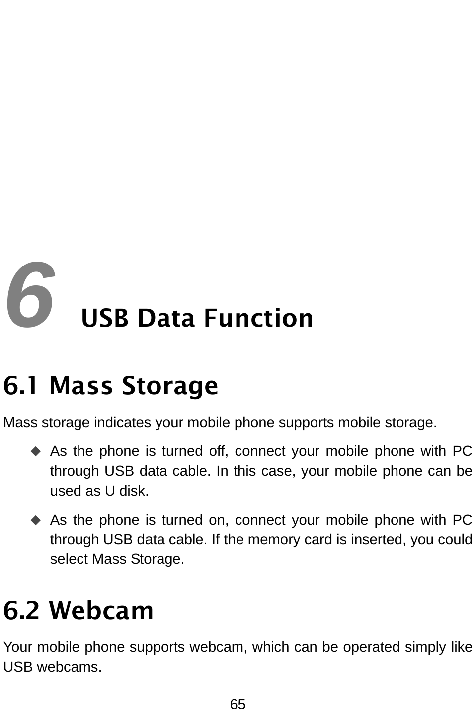  65        6 USB Data Function 6.1 Mass Storage Mass storage indicates your mobile phone supports mobile storage.  As the phone is turned off, connect your mobile phone with PC through USB data cable. In this case, your mobile phone can be used as U disk.    As the phone is turned on, connect your mobile phone with PC through USB data cable. If the memory card is inserted, you could select Mass Storage. 6.2 Webcam Your mobile phone supports webcam, which can be operated simply like USB webcams. 