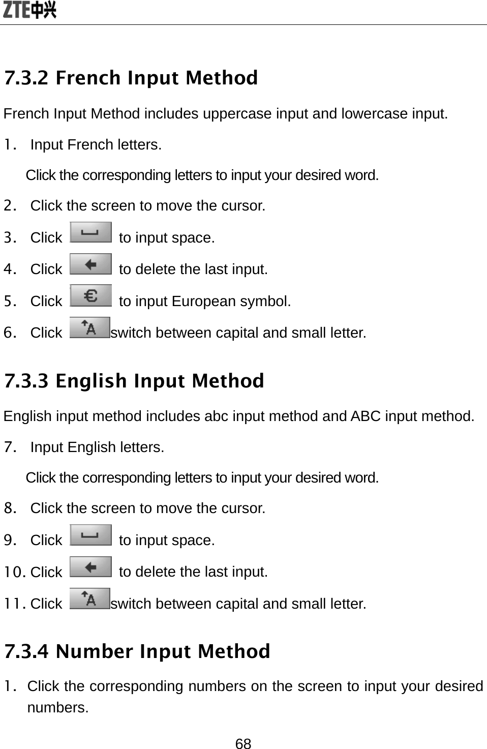  68 7.3.2 French Input Method French Input Method includes uppercase input and lowercase input. 1. Input French letters.  Click the corresponding letters to input your desired word. 2.  Click the screen to move the cursor. 3. Click   to input space. 4. Click    to delete the last input. 5. Click    to input European symbol. 6. Click  switch between capital and small letter. 7.3.3 English Input Method English input method includes abc input method and ABC input method. 7.  Input English letters.  Click the corresponding letters to input your desired word. 8.  Click the screen to move the cursor. 9. Click   to input space. 10. Click    to delete the last input. 11. Click  switch between capital and small letter. 7.3.4 Number Input Method 1.  Click the corresponding numbers on the screen to input your desired numbers. 