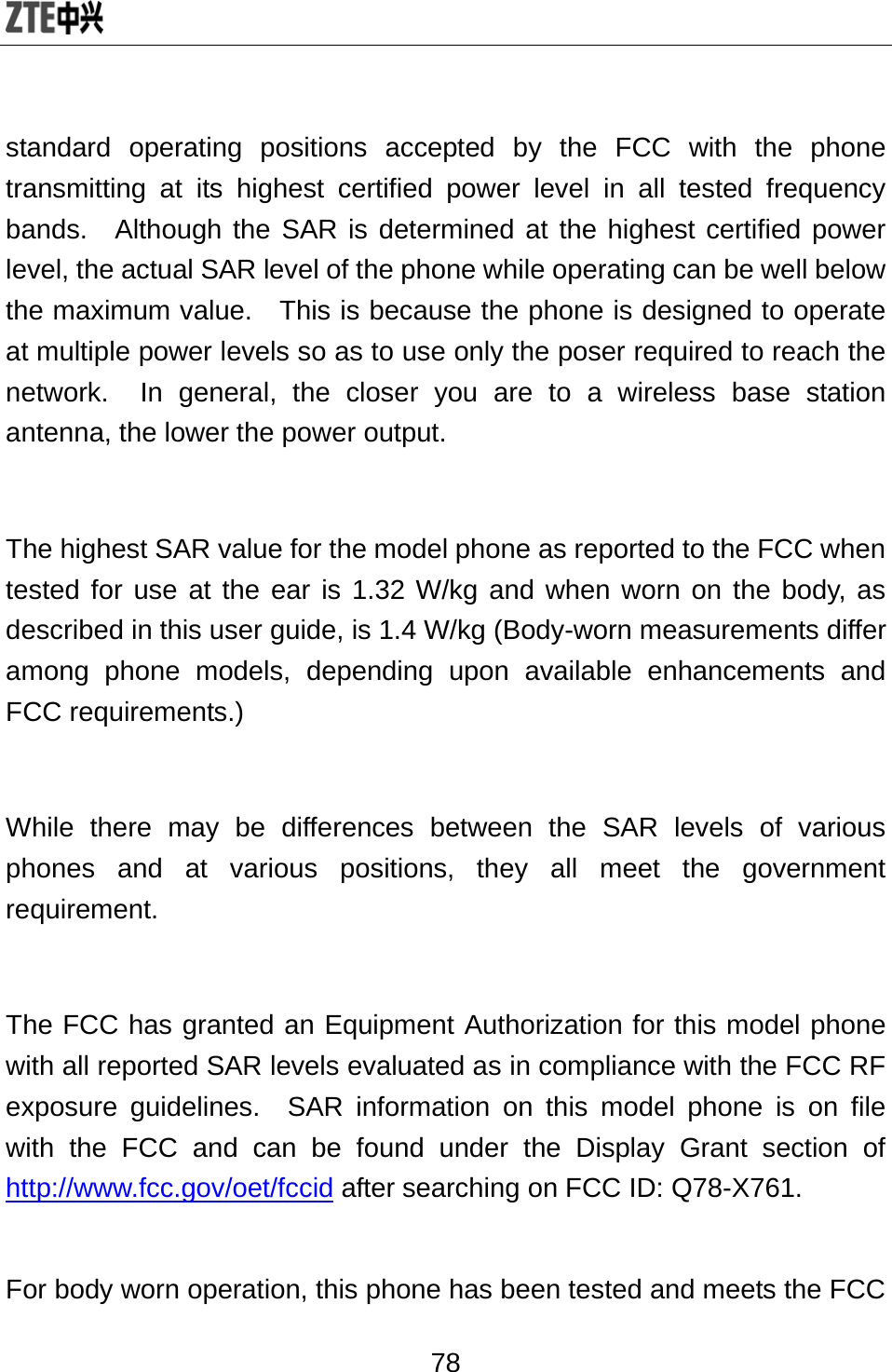  78 standard operating positions accepted by the FCC with the phone transmitting at its highest certified power level in all tested frequency bands.  Although the SAR is determined at the highest certified power level, the actual SAR level of the phone while operating can be well below the maximum value.   This is because the phone is designed to operate at multiple power levels so as to use only the poser required to reach the network.  In general, the closer you are to a wireless base station antenna, the lower the power output.  The highest SAR value for the model phone as reported to the FCC when tested for use at the ear is 1.32 W/kg and when worn on the body, as described in this user guide, is 1.4 W/kg (Body-worn measurements differ among phone models, depending upon available enhancements and FCC requirements.)  While there may be differences between the SAR levels of various phones and at various positions, they all meet the government requirement.  The FCC has granted an Equipment Authorization for this model phone with all reported SAR levels evaluated as in compliance with the FCC RF exposure guidelines.  SAR information on this model phone is on file with the FCC and can be found under the Display Grant section of http://www.fcc.gov/oet/fccid after searching on FCC ID: Q78-X761.  For body worn operation, this phone has been tested and meets the FCC 