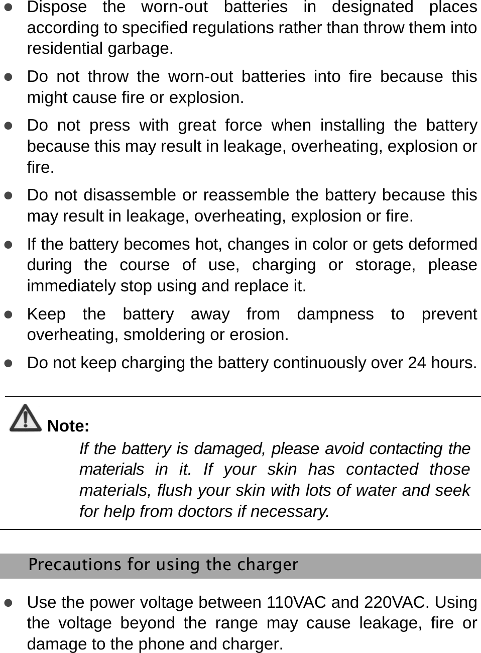   z Dispose the worn-out batteries in designated places according to specified regulations rather than throw them into residential garbage.   z Do not throw the worn-out batteries into fire because this might cause fire or explosion. z Do not press with great force when installing the battery because this may result in leakage, overheating, explosion or fire.  z Do not disassemble or reassemble the battery because this may result in leakage, overheating, explosion or fire. z If the battery becomes hot, changes in color or gets deformed during the course of use, charging or storage, please immediately stop using and replace it. z Keep the battery away from dampness to prevent overheating, smoldering or erosion. z Do not keep charging the battery continuously over 24 hours.  Note: If the battery is damaged, please avoid contacting the materials in it. If your skin has contacted those materials, flush your skin with lots of water and seek for help from doctors if necessary.    Precautions for using the charger z Use the power voltage between 110VAC and 220VAC. Using the voltage beyond the range may cause leakage, fire or damage to the phone and charger. 