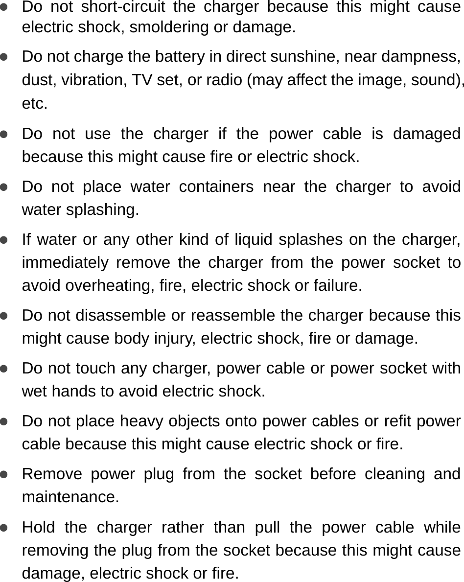   z Do not short-circuit the charger because this might cause electric shock, smoldering or damage. z Do not charge the battery in direct sunshine, near dampness, dust, vibration, TV set, or radio (may affect the image, sound), etc. z Do not use the charger if the power cable is damaged because this might cause fire or electric shock. z Do not place water containers near the charger to avoid water splashing.   z If water or any other kind of liquid splashes on the charger, immediately remove the charger from the power socket to avoid overheating, fire, electric shock or failure. z Do not disassemble or reassemble the charger because this might cause body injury, electric shock, fire or damage. z Do not touch any charger, power cable or power socket with wet hands to avoid electric shock. z Do not place heavy objects onto power cables or refit power cable because this might cause electric shock or fire. z Remove power plug from the socket before cleaning and maintenance. z Hold the charger rather than pull the power cable while removing the plug from the socket because this might cause damage, electric shock or fire. 